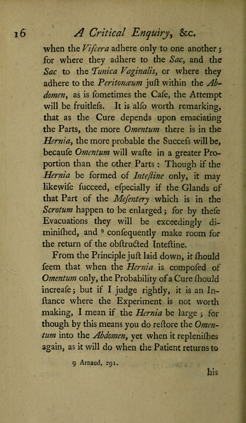 when the Vifcera adhere only to one another $ for where they adhere to the Sac, and the Sac to the Clunica Vaginalis, or where they adhere to the ’Peritonaeum juft within the Ab~ domen, as is fometimes the Cafe, the Attempt will be fruitlefs. It is alfo worth remarking, that as the Cure depends upon emaciating the Parts, the more Omentum there is in the Hernia, the more probable the Succefs will be, becaufe Omentum will wafte in a greater Pro¬ portion than the other Parts: Though if the Hernia be formed of Intejlinc only, it may likewife fucceed, efpecially if the Glands of that Part of the Mefentery which is in the Scrotum happen to be enlarged; for by thefe Evacuations they will be exceedingly di- minifhed, and 9 confequently make room for the return of the obftrudted Inteftine. From the Principle juft laid down, it ihould feem that when the Hernia is compofed of Omentum only, the Probability of a Cure Ihould increafe; but if I judge rightly, it is an In- ftance where the Experiment is not worth making, I mean if the Hernia be large ; for though by this means you do reftore the Omen¬ tum into the Abdomen, yet when it replenifhes again, as it will do when the Patient returns to 9 Arnaud, 291, his