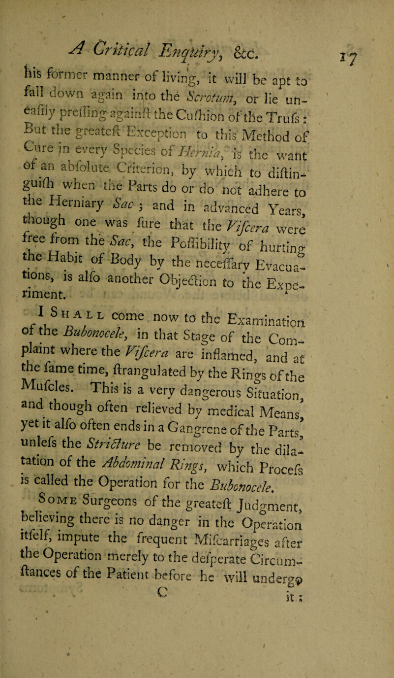his former manner of living, it will be apt to fail down again into the Scrotum, or lie un- eafiiy prefling againft the Cufhion of the Trufs : Bat the greateft Exception to this Method of Cure in every Species of Hernia, is the want ot an abfolute Criterion, by which to diftin- guiih when the Parts do or do not adhere to t le Herniary Sac ; and in advanced Years, though one was fure that the Vifcera were free from the Sac, the Poffibilitv of hurtin- the Habit of Body by the neceffarv Evacuat ttons, is alfo another Objection to foe Expo- nment. A /uSr,LL C°me n°W t0 the Examination of the Bubonocele, in that Stage of the Com¬ plaint where the Vifcera are inflamed, and at the fame time, ftrangulated by the Rings of the Mufcles. This is a very dangerous Situation, and though often relieved by medical Means] yet it alfo often ends in a Gangrene of the Parts] unlefs the Stricture be removed by the dila¬ tation of the Abdominal Rings, which Procefs is called the Operation for the Bubonocele. Some Surgeons of the greateft Judgment, believing there is no danger in the Operation itlelf, impute the frequent Mifcarriages after the Operation merely to the deiperate Circum- ftances of the Patient before he will underg®