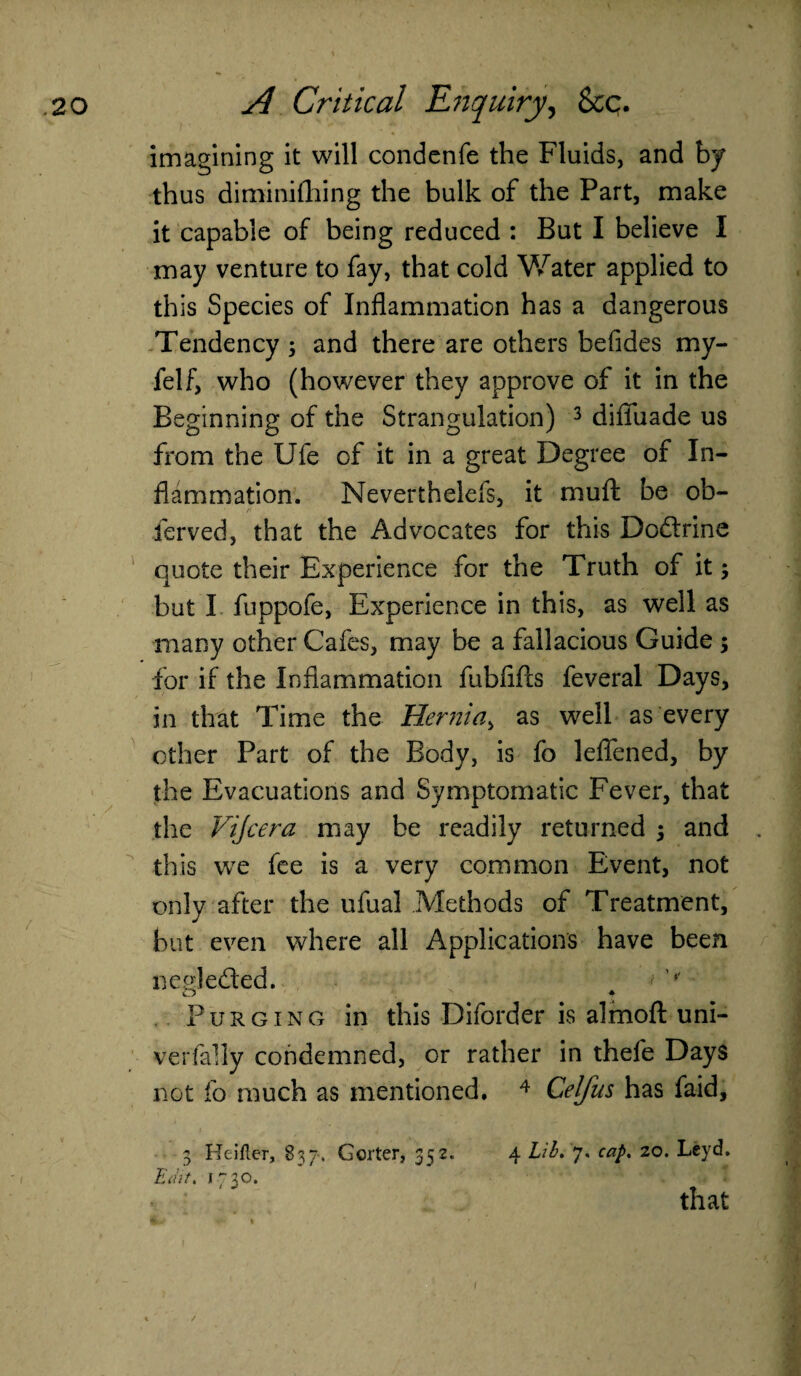 imagining it will condenfe the Fluids, and by thus diminifhing the bulk of the Part, make it capable of being reduced : But I believe I may venture to fay, that cold Water applied to this Species of Inflammation has a dangerous Tendency ; and there are others befides my- felf, who (however they approve of it in the Beginning of the Strangulation) 3 difiuade us from the Ufe of it in a great Degree of In¬ flammation. Neverthelefs, it muft be ob- ferved, that the Advocates for this Do&rine quote their Experience for the Truth of it$ but I fuppofe, Experience in this, as well as many other Cafes, may be a fallacious Guide ; for if the Inflammation fubfifls feveral Days, in that Time the Hernia, as well as every other Part of the Body, is fo lefiened, by the Evacuations and Symptomatic Fever, that the Vijcera may be readily returned ; and this we fee is a very common Event, not only after the ufual Methods of Treatment, but even where all Applications have been negledled. # Purging in this Diforder is almoft uni- verfally condemned, or rather in thefe Days not fo much as mentioned. 4 Celfus has faid, 3 Hcifler, 837, Gorter, 352. 4 Lib. 7. cap. 20. Lcyd. Edit. 1730. that (