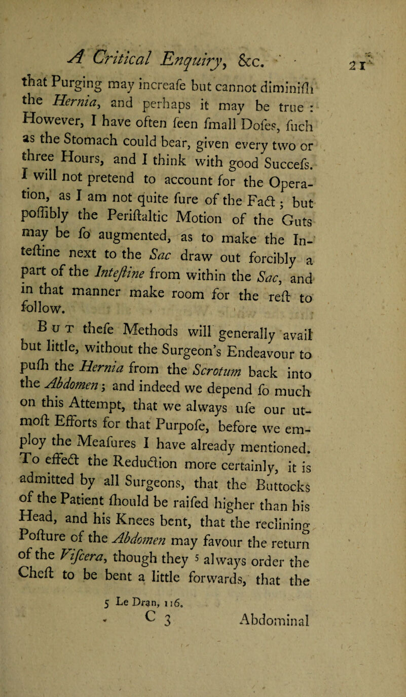 that Purging may increafe but cannot diminilh the Hernia, and perhaps it may be true : However, I have often feen fmall Doles, fuch as the Stomach could bear, given every two or three Hours, and I think with goodSuccefs. I will not pretend to account for the Opera¬ tion, as I am not quite fure of the Faff; but poffibly the Periftaltic Motion of the Guts may be fo augmented, as to make the In- teftine next to the Sac draw out forcibly a part of the Intejiine from within the Sac, and in that manner make room for the rdf to follow. But thefe Methods will generally avail but little, without the Surgeon’s Endeavour to pulh the Hernia from the Scrotum back into the Abdomen j and indeed we depend fo much on this Attempt, that we always ufe our ut- moft Efforts for that Purpofe, before we em¬ ploy the Meafures I have already mentioned. To effedt the Reduction more certainly, it is admitted by all Surgeons, that the Buttocks of the Patient Ihould be raifed higher than his Head, and his Knees bent, that the reclining Pofture of the Abdomen may favour the return of the Fife era, though they 5 always order the Cheft to be bent a little forwards, that the 5 Le Dran, 116. - C 3 Abdominal