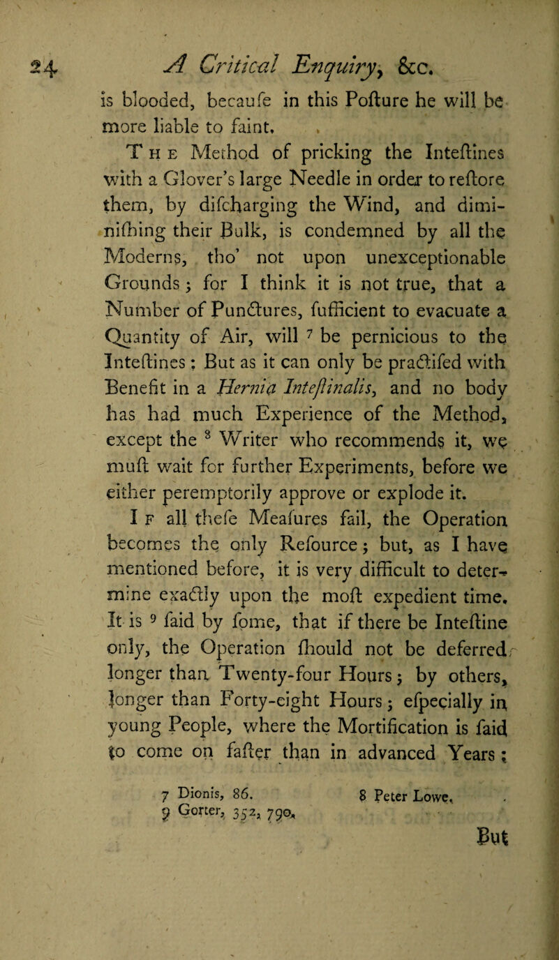 is blooded, becaufe in this Pofture he will be more liable to faint. The Method of pricking the Inteftines with a Glover’s large Needle in order to redo re them, by difcharging the Wind, and dimi- nifbing their Bulk, is condemned by all the Moderns, tho’ not upon unexceptionable Grounds; for I think it is not true, that a Number of Pun&ures, fufficient to evacuate a Quantity of Air, will 7 be pernicious to the Inteftines: But as it can only be pracfbifed with Benefit in a 'Hernia Intejlinalis, and no body has had much Experience of the Method, except the 8 Writer who recommends it, we mu ft wait for further Experiments, before we either peremptorily approve or explode it. I f all thefe Mealures fail, the Operation becomes the only Refource; but, as I have mentioned before, it is very difficult to deter-* mine exadly upon the moft expedient time. It is 9 laid by fome, that if there be Inteftine only, the Operation fhould not be deferred; longer than Twenty-four Hours; by others, longer than Forty-eight Hours; efpecially in young People, where the Mortification is faid to come on fafter than in advanced Years; 7 Dionls, 86. 8 Peter Lowe, j? Gorter, 352, 790*