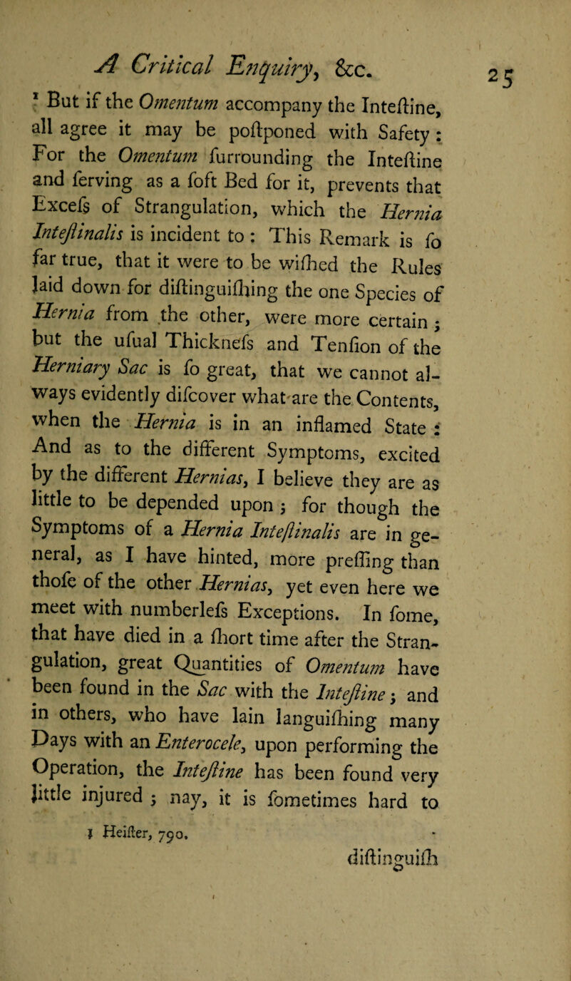 1 Bat if the Omentum accompany the Inteftine, all agree it may be poftponed with Safety : For the Omentum furrounding the Inteftine and ferving as a foft Bed for it, prevents that Excefs of Strangulation, which the Hernia Intejlinalis is incident to : This Remark is fo far true, that it were to be wifhed the Rules laid down for diftinguilhing the one Species of Hernia from the other, were more certain ; but the ufual Thicknefs and Tenfion of the Herniary Sac is fo great, that we cannot al¬ ways evidently difcover whatare the Contents, when the Hernia is in an inflamed State : And as to the different Symptoms, excited by the different Hennas, I believe they are as little to be depended upon $ for though the Symptoms of a Hernia Intejhnahs are in ge¬ neral, as I have hinted, more prefling than thole of the other Hernias, yet even here we meet with numberlels Exceptions. In fome, that have died in a fhort time after the Stran¬ gulation, great Quantities of Omentum have been found in the Sac with the Intejline; and in others, who have lain languifhing many Days with an Enterocek, upon performing the Operation, the Intejline has been found very Jittle injured $ nay, it is fometimes hard to I Heifter, 79 a, diftinguifh 1