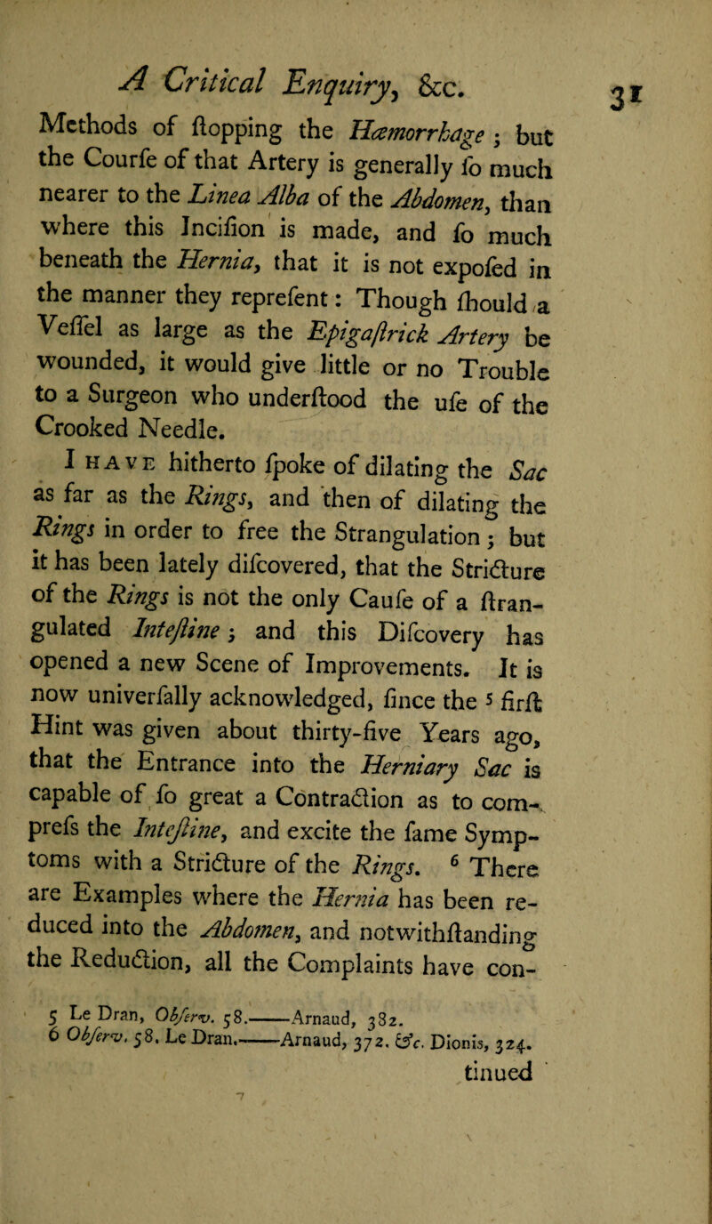 Methods of (lopping the Hcemorrhage ; but the Courfe of that Artery is generally fo much nearer to the Linea Alba of the Abdomen, than where this Jncifion is made, and fo much beneath the Hernia, that it is not expofed in the manner they reprefent: Though Ihould a Veffel as large as the Epigajlrick Artery be wounded, it would give little or no Trouble to a Surgeon who underllood the ufe of the Crooked Needle. I have hitherto fpoke of dilating the Sac as far as the Rings, and then of dilating the Rings in order to free the Strangulation; but it has been lately difeovered, that the Stricture of the Rings is not the only Caufe of a (Iran- gulated InteJUne; and this Difcovery has opened a new Scene of Improvements. It is now univerfally acknowledged, fince the s Hint was given about thirty-five Years ago, that the Entrance into the Herniary Sac is capable of fo great a Contraction as to com-, prefs the InteJUne, and excite the fame Symp¬ toms with a Stricture of the Rings. 6 There are Examples where the Hernia has been re¬ duced into the Abdomen, and notwithftanding the Reduction, all the Complaints have con- 5 Le Dran, Obferv. 58.-Arnaud, 382. 6 Obferv. 58. LeDran-Arnaud, 372. &c. Dionis, 324. tinued 3*