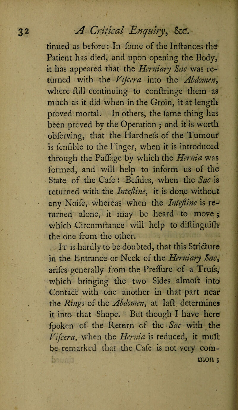 • I . ./ ... . 2 A Critical Enquiry, &C. tinned as before : In fome of the Inftances the' Patient has died, and upon opening the Body, it has appeared that the Herniary Sac was re¬ turned with the Vifcera into the Abdomen, where frill continuing to conftringe them as much as it did when in the Groin, it at length proved mortal. In others, the fame thing has been proved by the Operation 5 and it is worth obferving, that the Hardnefs of the Tumour is fenfible to the Finger, when it is introduced through the Paflage by which the Hernia was formed, and will help to inform us of the State of the Cafe : Bdides, when the Sac is returned with the Intefline, it is done without • any Noife, whereas when the bitejline is re¬ turned alone, it may be heard to move; which Circumftance will help to diflinguifh the one from the other. It is hardly to be doubted, that this Stridure in the Entrance or Neck of the Herniary Sac> arifes generally from the Preflure of a Trufs, which bringing the two Sides almoft into Contad with one another in that part near the Rings of the Abdomen, at laft determines it into that Shape. But though I have here fpoken of the Return of the Sac with the Vifcera, when the Hernia is reduced, it mult be remarked that the Cafe is not very com¬ mon 5