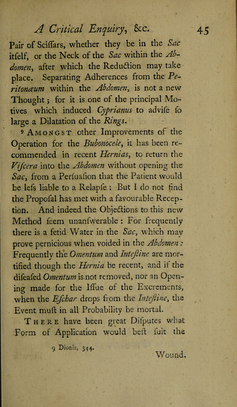 Pair of Sciffars, whether they be in the Sac itfelf, or the Neck of the Sac within the Ab- domen, after which the Redu&ion may take place. Separating Adherences from the Pe¬ ritoneum within the Abdomen, is not a new Thought; for it is one of the principal Mo¬ tives which induced Cyprianus to advife io large a Dilatation of the Rings. 9 Amongst other Improvements of the Operation for the Bubonocele, it has been re¬ commended in recent Hernias, to return the Vijcera into the Abdomen without opening the Sac, from a Perfuafion that the Patient would be lefs liable to a Relapfe : But I do not find the Propofal has met with a favourable Recep¬ tion. And indeed the Objections to this new Method feem unanfwerable : For frequently there is a fetid Water in the Sac, which may prove pernicious when voided in the Abdomen : Frequently the Omentum and Intejiine are mor¬ tified though the Hernia be recent, and if the difeafed Omentum is.not removed, nor an Open¬ ing made for the lffue of the Excrements, when the EJchar drops from the Intejiine, the Event muft in all Probability be mortal. , There have been great Difputes what Form of Application would bed: fuit the 9 Dionis, 344. Wound,