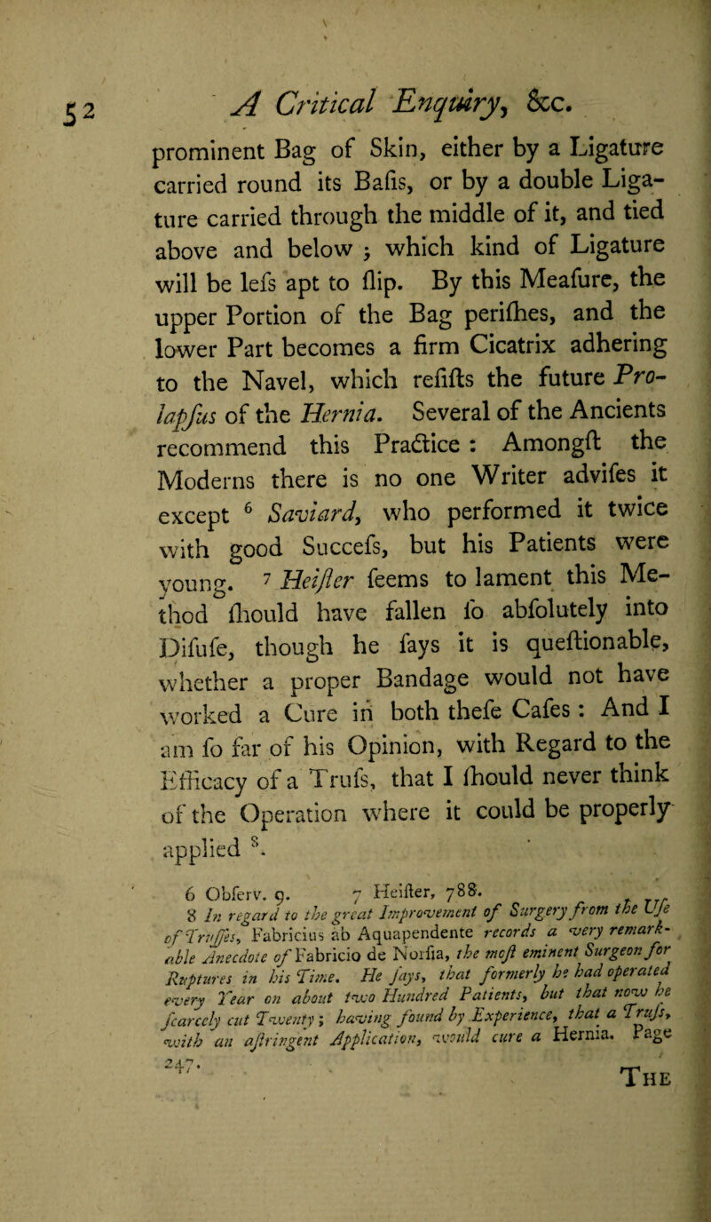 prominent Bag of Skin, either by a Ligature carried round its Bafis, or by a double Liga¬ ture carried through the middle of it, and tied above and below ; which kind of Ligature will be lefs apt to flip. By this Meafure, the upper Portion of the Bag perifhes, and the lower Part becomes a firm Cicatrix adhering to the Navel, which refills the future Pro- Japfus of the Hernia. Several of the Ancients recommend this Practice : Amongfl: the Moderns there is no one Writer advifes it except 6 Saviard, who performed it twice with good Succefs, but his Patients were voung. 7 Heifler feems to lament this Me¬ thod fhould have fallen fo abfolutely into Difufe, though he fays it is queftionable, whether a proper Bandage would not have worked a Cure in both thefe Cafes . And I am fo far or his Opinion, with Regard to the Efficacy of a Trufs, that I ffiould never think of the Operation where it could be properly applied 6 Obferv. 9. 7 Heifter, 788. 8 In ngard to the great hnprovement of Surgery fr om the LJe ofTruJJ'es, Fabricius ab Aquapendente records a very remark¬ able Anecdote of Fabricio de Norfia, the meft eminent Surgeon/or Ruptures in his Time, He Jays, that formerly he had operated every Year on about two Hundred Patients, but that novo he fcarcely cut Twenty ; having found by Experience, that, a Trujs, with an afringent Application, would cure a Hernia. - age The