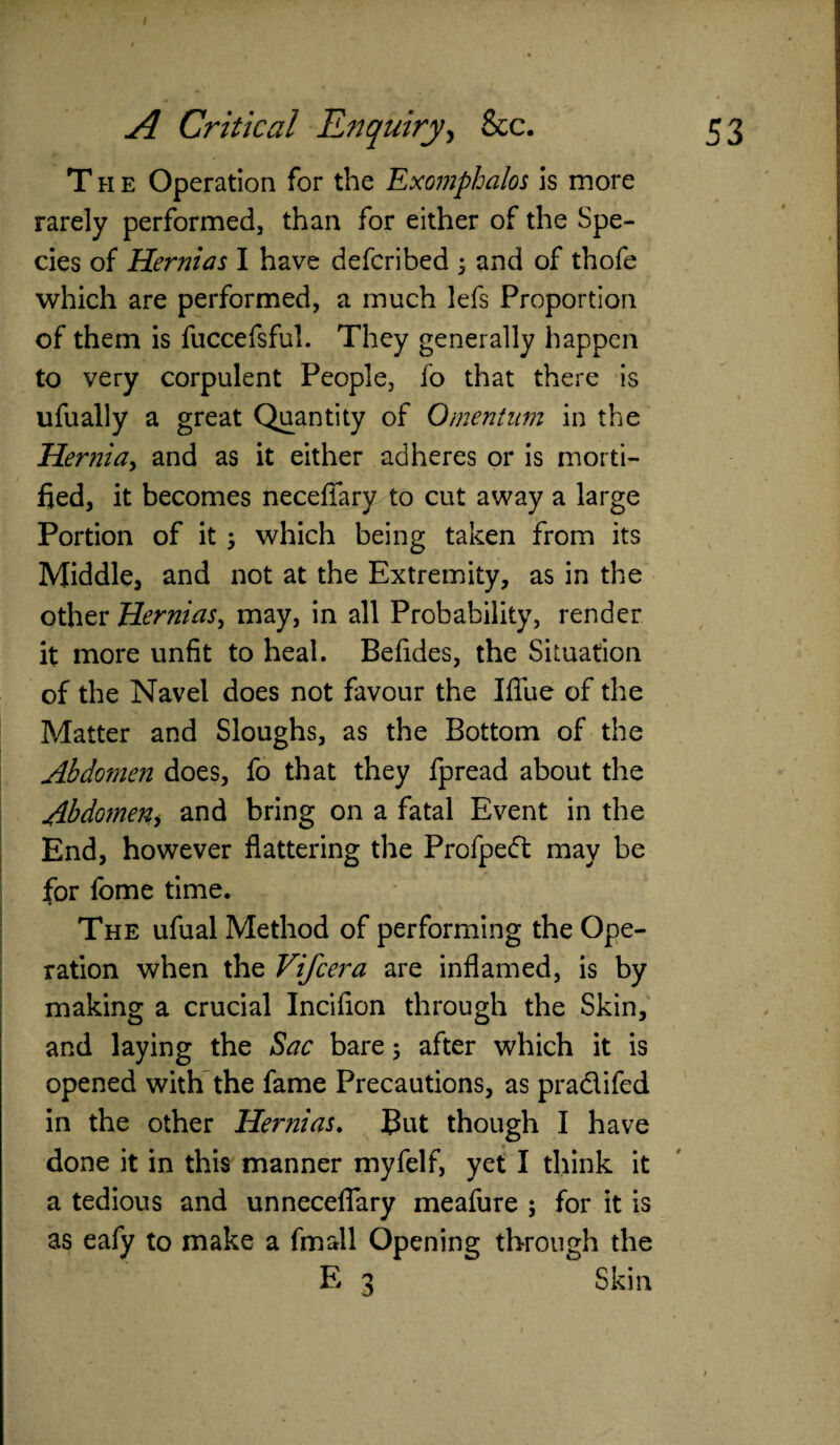 The Operation for the Exomphalos is more rarely performed, than for either of the Spe¬ cies of Hernias I have defcribed ; and of thofe which are performed, a much lefs Proportion of them is fuccefsful. They generally happen to very corpulent People, fo that there is ufually a great Quantity of Omentum in the Hernia, and as it either adheres or is morti¬ fied, it becomes neceflary to cut away a large Portion of it ; which being taken from its Middle, and not at the Extremity, as in the other Hernias, may, in all Probability, render it more unfit to heal. Befides, the Situation of the Navel does not favour the Ifiue of the Matter and Sloughs, as the Bottom of the Abdomen does, fo that they fpread about the Abdomen> and bring on a fatal Event in the End, however flattering the Profpedt may be for fome time. The ufual Method of performing the Ope¬ ration when the Vifcera are inflamed, is by making a crucial Incifion through the Skin, and laying the Sac bare 5 after which it is opened with the fame Precautions, as pradifed in the other Hernias. But though I have done it in this manner myfelf, yet I think it a tedious and unneceflary meafure ; for it is as eafy to make a fin all Opening through the E 3 Skin 1