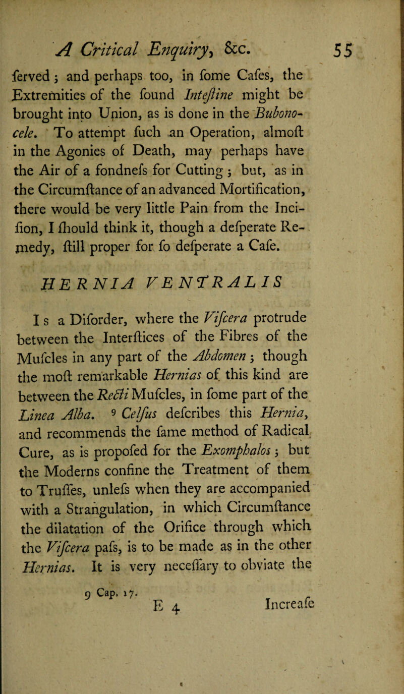 ferved; and perhaps too, in fome Cafes, the Extremities of the found Intejiine might be brought into Union, as is done in the Bubono¬ cele. To attempt fuch an Operation, almoft in the Agonies of Death, may perhaps have the Air of a fondnefs for Cutting 5 but, as in the Circumftance of an advanced Mortification, there would be very little Pain from the Inci- fion, I fhould think it, though a defperate Re¬ medy, ftill proper for fo defperate a Cafe. HERNIA VENTRALIS Isa Diforder, where the Vifcera protrude between the Interfiles of the Fibres of the Mufcles in any part of the Abdomen ; though the moft remarkable Hernias of this kind are between the ReBi Mufcles, in fome part of the Linea Alba. 9 Celfus defcribes this Hernia, and recommends the fame method of Radical Cure, as is propofed for the Exomphalos ; but the Moderns confine the Treatment of them to Truffes, unlefs when they are accompanied with a Strangulation, in which Circumftance the dilatation of the Orifice through which the Vifcera pafs, is to be made as in the other Hernias. It is very neceffary to obviate the E 4 9 Cap, 17. Increafe