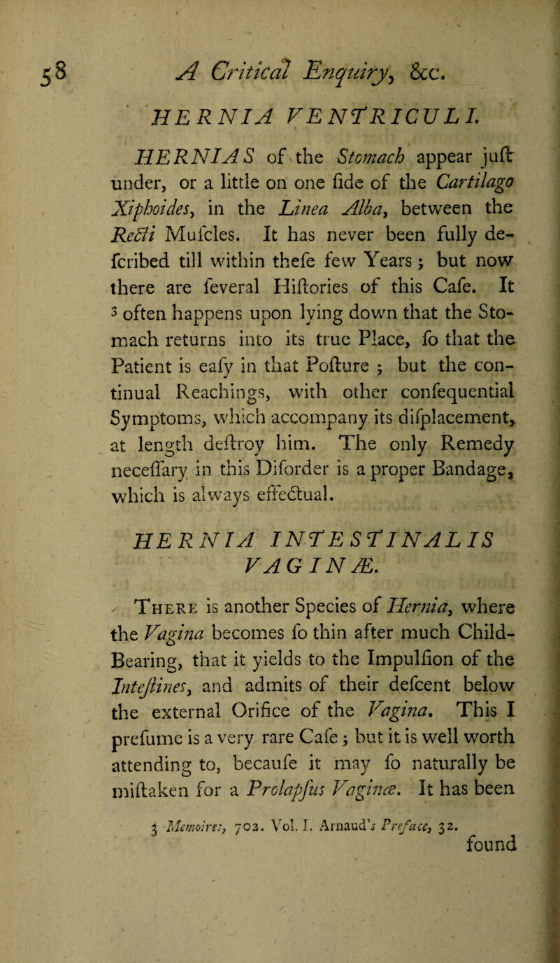 HERNIA VENTRICULL HERNIAS of the Stomach appear juft under, or a little on one fide of the Cartilage Xiphoides, in the Linea Alba, between the Redi Mufcles. It has never been fully de- feribed till within thefe few Years; but now there are feveral Hiftories of this Cafe. It 3 often happens upon lying down that the Sto¬ mach returns into its true Place, fo that the Patient is eafy in that Pofture ; but the con¬ tinual Reachings, with other confequential Symptoms, which accompany its difplacement, at length deftroy him. The only Remedy neceffary in this Diforder is a proper Bandage, which is always effectual. HERNIA I NT E ST INAL IS VAGINAL. There is another Species of Hernia, where the Vagina becomes fo thin after much Child- Bearing, that it yields to the Impulfion of the Intejiinef, and admits of their defeent below the external Orifice of the Vagina. This I prefume is a very rare Cafe3 but it is well worth attending to, becaufe it may fo naturally be miftaken for a Prolapfus Vagina. It has been i Memoirs;, 703. Vol. I. Arnaud’j Preface, 32. found