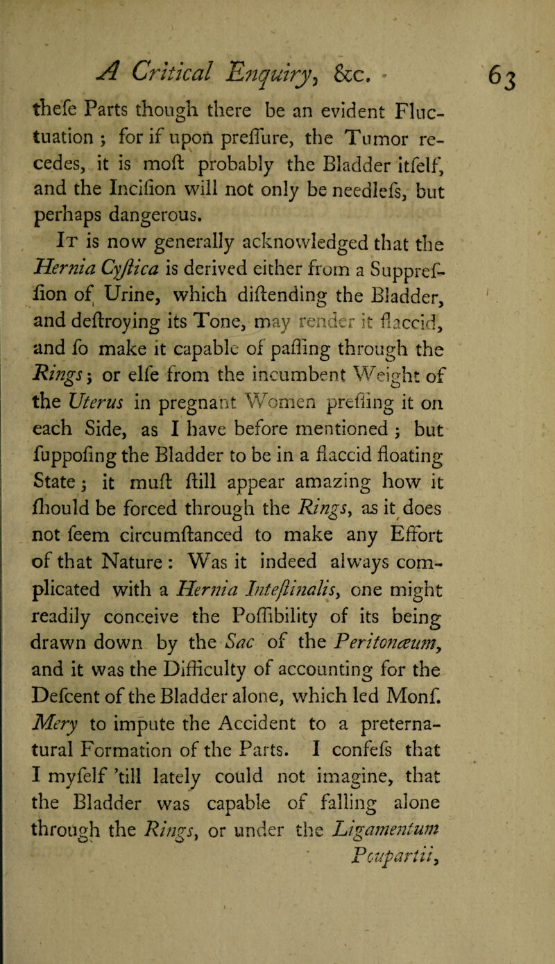 thefe Parts though there be an evident Fluc¬ tuation ; for if upon predate, the Tumor re¬ cedes, it is mod probably the Bladder itfelf, and the Incifion will not only be needlefs, but perhaps dangerous. It is now generally acknowledged that the Hernia Cyjiica is derived either from a Suppref- fion of Urine, which diftending the Bladder, and deftroying its Tone, may render it flaccid, and fo make it capable of palling through the Rings; or elfe from the incumbent Weight of the Uterus in pregnant Women prefiing it on each Side, as I have before mentioned ; but fuppofing the Bladder to be in a flaccid floating State; it muft ftill appear amazing how it fhould be forced through the Rings, as it does not feem circumftanced to make any Effort of that Nature : Was it indeed always com¬ plicated with a Hernia lntefiinalis> one might readily conceive the Poflibility of its being drawn down by the Sac of the Peritonceumy and it was the Difficulty of accounting for the Defcent of the Bladder alone, which led Monf. Mery to impute the Accident to a preterna¬ tural Formation of the Parts. I confefs that I myfelf ’till lately could not imagine, that the Bladder was capable of falling alone through the Rings, or under the Ligamentum Poupartiiy