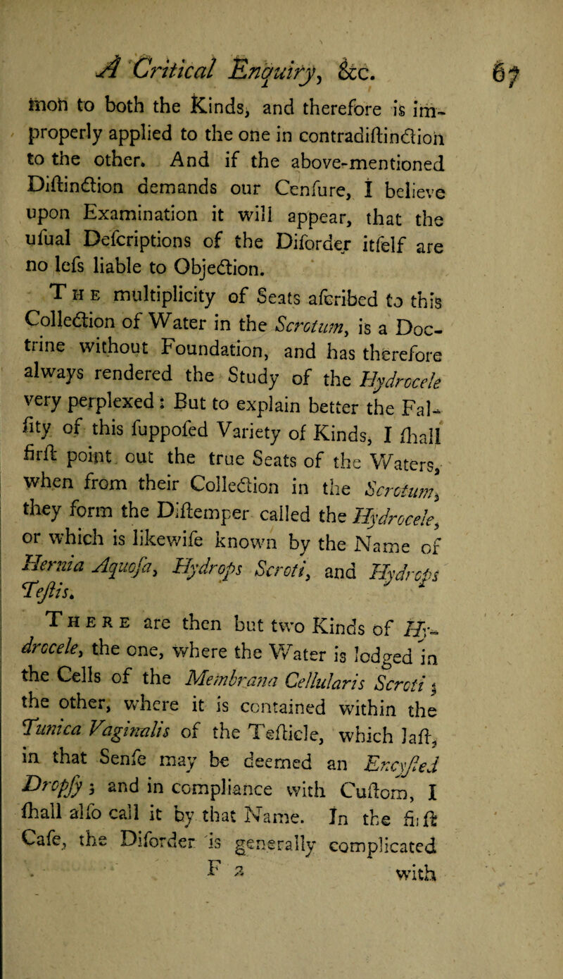 moft to both the Kinds^ and therefore is im¬ properly applied to the one in contradiftin&ioii to the other. And if the above-mentioned Diftin&ion demands our Cenfure, 1 believe upon Examination it will appear, that the ufual Defcriptions of the Diforder itfelf are no lefs liable to Objection. The multiplicity of Seats afcribed to this Collection of Water in the Scrotum, is a Doc¬ trine without Foundation, and has therefore always rendered the Study of the Hydrocele very perplexed : But to explain better the FaU % of this fuppofed Variety of Kinds, I (hall firft point out the true Seats of the Waters, when from their Collection in the Scrotum, they form the Diftemper called the Hydrocele, or which is likewife known by the Name of Horn a Aquofa, Hydrops Scroti, and Hydrous Tejlis. y * There are then but two Kinds of Hr- drccele, the one, where the Water is lodged in the Cells of the Membrana Cellularis Scroti % the other, where it is contained within the Tunica Vaginalis of the Tefticle, which laft, in that Seme may be deemed an JLrcxJled Dropfy 3 and in compliance with Cuftom, I fhall alfo call it by that Name. In the hi ft Cafe, the Diforder is generally complicated h* 3 with