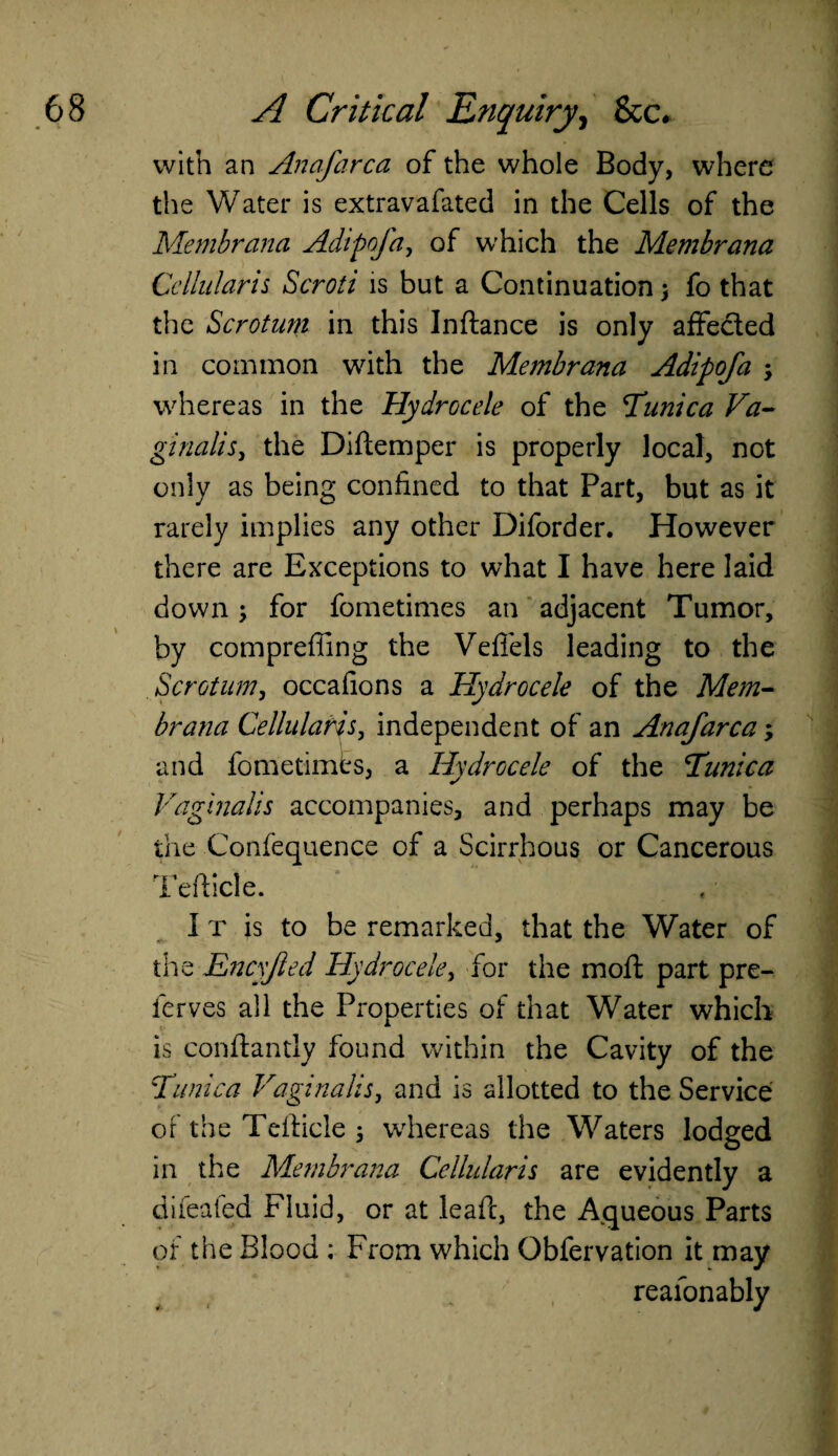 with an Anafarca of the whole Body, where the Water is extravafated in the Cells of the Memhrana Adipofa, of which the Membrana Cellularis Scroti is but a Continuation > fo that the Scrotum in this Inftance is only affected in common with the Membrana Adipofa ; whereas in the Hydrocele of the Tunica Va- ginalis, the Diftemper is properly local, not only as being confined to that Part, but as it rarely implies any other Diforder. However there are Exceptions to what I have here laid down; for fometimes an adjacent Tumor, by comprefling the Veflels leading to the Scrotum, occafions a Hydrocele of the Mem¬ brana Cellularis, independent of an Anafarca; and fometimes, a Hydrocele of the Tunica Vaginalis accompanies, and perhaps may be the Confequence of a Scirrhous or Cancerous Tefticle. I t is to be remarked, that the Water of the Encyfied Hydrocele, for the moft part pre- ferves all the Properties of that Water which is conftantly found within the Cavity of the Tunica Vaginalis, and is allotted to the Service of the Tefticle j whereas the Waters lodged in the Membrana Cellularis are evidently a dileafed Fluid, or at leaft, the Aqueous Parts of the Blood ; From which Obfervation it may reafonably