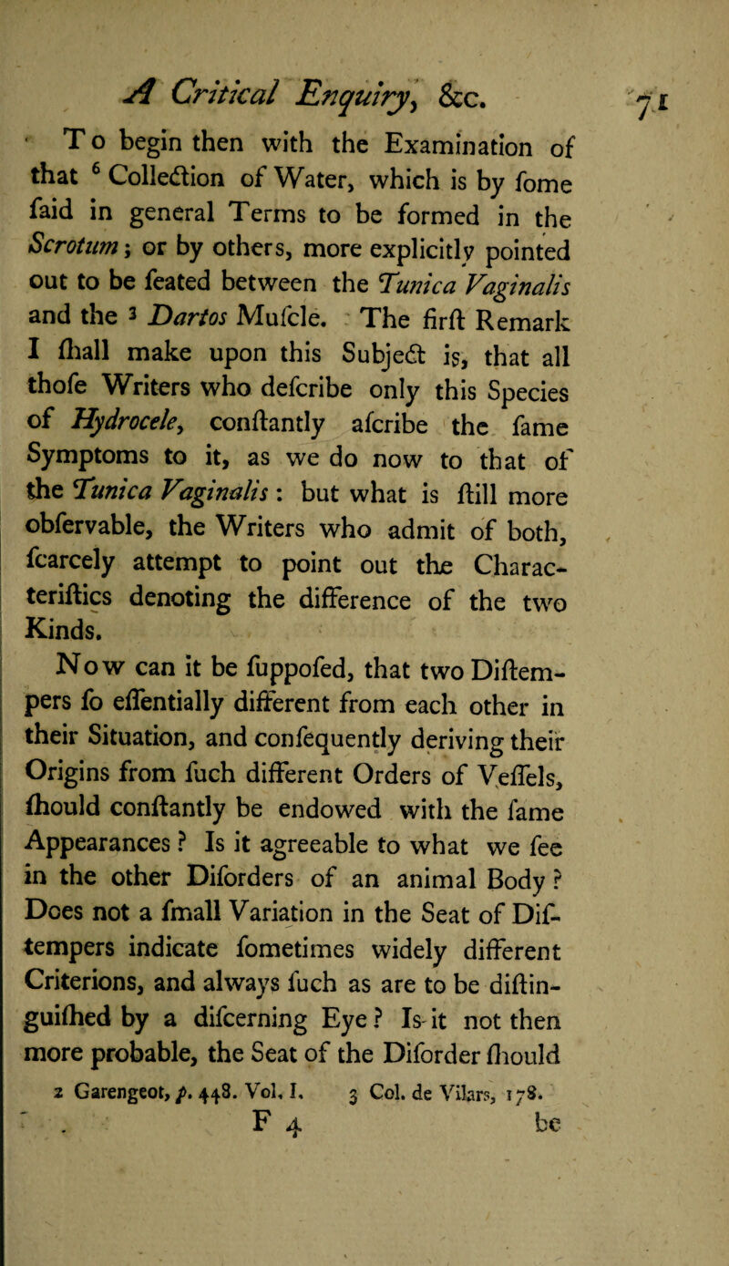 ' T o begin then with the Examination of that 6 Collection of Water, which is by fome faid in general Terms to be formed in the Scrotum; or by others, more explicitly pointed out to be feated between the Tunica Vaginalis and the 3 Darios Mufcle. The firft Remark I (hall make upon this Subjedt is, that all thofe Writers who defcribe only this Species of Hydrocele, conftantly aferibe the fame Symptoms to it, as we do now to that of the Tunica Vaginalis : but what is (till more obfervable, the Writers who admit of both, fcarcely attempt to point out the Charac¬ terises denoting the difference of the two Kinds. Now can it be fuppofed, that two Diftem- pers fo elfentially different from each other in their Situation, and confequently deriving their Origins from fuch different Orders of Veffels, fhould conftantly be endowed with the fame Appearances ? Is it agreeable to what we fee in the other Diforders of an animal Body ? Does not a fmall Variation in the Seat of Dif- tempers indicate fometimes widely different Criterions, and always fuch as are to be diftin- guilhed by a difeerning Eye ? Is it not then more probable, the Seat of the Diforder fhould 2 Garengeot, p. 448. Vol, I, 3 Col. de Vilars, t;3.