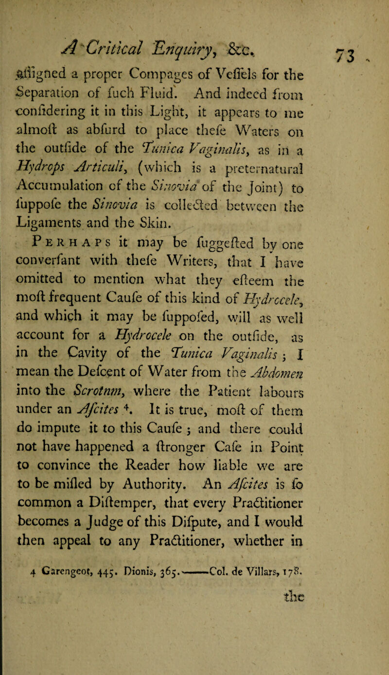 aligned a proper Com pages of Vefiels for the -Separation of fuch Fluid'. And indeed from confidering it in this Light, it appears to me almoft as abfurd to place thefe Waters on the outlide of the ‘Tunica Vaginalis, as in a Hydrops Articuli, (which is a preternatural Accumulation of the Sinovia of the joint) to iuppole the Sinovia is colkded between the Ligaments and the Skin. Perhaps it may be fuggefled by one converfant with thefe Writers, that I have omitted to mention what they efteem the moft frequent Caufe of this kind of Hydrocele5 and whigh it may be fuppofed, will as well account for a Hydrocele on the outfide, as in the Cavity of the Tunica Vaginalis ; I mean the Defcent of Water from the Abdomen into the Scrotum, where the Patient labours under an Afcites 4. It is true, mod of them do impute it to this Caufe 3 and there could not have happened a ftronger Cafe in Point to convince the Reader how liable we are to be milled by Authority. An Afcites is fo common a Diftemper, that every Praditioner becomes a Judge of this Difpute, and I would then appeal to any Praditioner, whether in