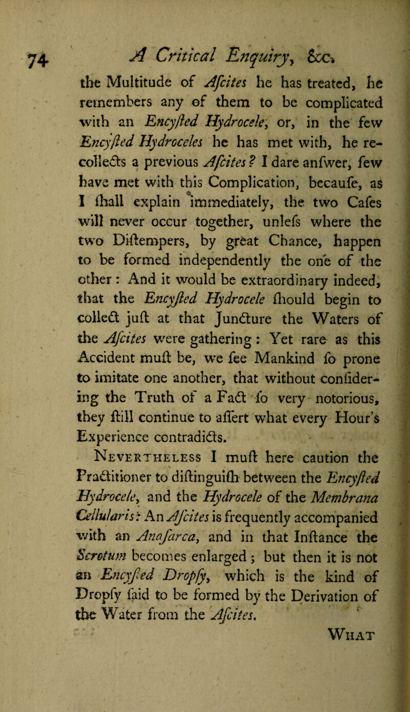 the Multitude of Afcites he has treated, he remembers any of them to be complicated with an Ency/ied Hydrocele, or, in the few Encyjled Hydroceles he has met with, he re¬ collects a previous Afcites ? I dare anfwer, few have met with this Complication, becaufe, as I fhall explain immediately, the two Cafes will never occur together, unlefs where the two Difteropers, by gr£at Chance, happen to be formed independently the one of the other : And it would be extraordinary indeed, that the Encyjled Hydrocele fhould begin to colleCt juft at that Juncture the Waters of the Afcites were gathering: Yet rare as this Accident muft be, we fee Mankind fo prone to imitate one another, that without coniider- ing the Truth of a PaCt fo very notorious, they ftill continue to affert what every Hour’s Experience contradicts. Nevertheless I muft here caution the Practitioner to diftinguifh between the Encyjled Hydrocele, and the Hydrocele of the Membrana Cellular is: An Afcites is frequently accompanied with an Anofarca^ and in that Inftance the Scrotum becomes enlarged ; but then it is not an Encyfed Dropfy, which is the kind of Dropfy laid to be formed by the Derivation of the Water from the Afcites. What