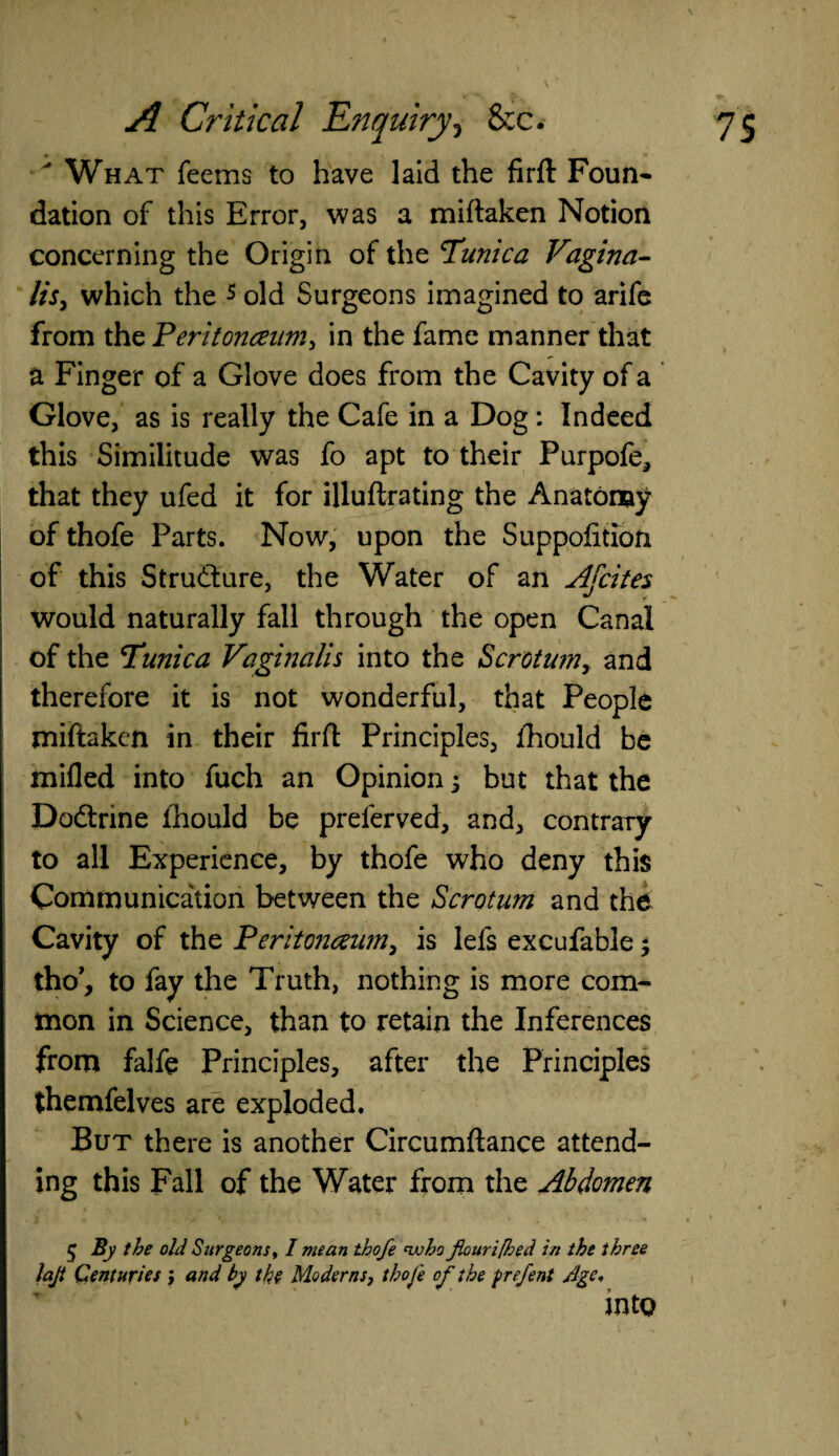 What feems to have laid the firft Foun- dation of this Error, was a miftaken Notion concerning the Origin of the Tunica Vagina¬ lis, which the 5 old Surgeons imagined to arife from the Peritonaum, in the fame manner that a Finger of a Glove does from the Cavity of a Glove, as is really the Cafe in a Dog: Indeed this Similitude was fo apt to their Purpofe, that they ufed it for illuftrating the Anatomy of thofe Parts. Now, upon the Suppofition of this Structure, the Water of an Ajcites would naturally fall through the open Canal of the Tunica Vaginalis into the Scrotum, and therefore it is not wonderful, that People miftaken in their firft Principles, fhould be milled into fuch an Opinion but that the Dodlrine fhould be preferved, and, contrary to all Experience, by thofe who deny this Communication between the Scrotum and the Cavity of the Peritonaum, is lefs excufable * tho’, to fay the Truth, nothing is more com¬ mon in Science, than to retain the Inferences from falfe Principles, after the Principles themfelves are exploded. But there is another Circumftance attend¬ ing this Fall of the Water from the Abdomen $ By the old Surgeons, I mean thofe nvho f,ouri[hed in the three lajt Centuries ; and by the Moderns, thofe of the prefent Age. into 1