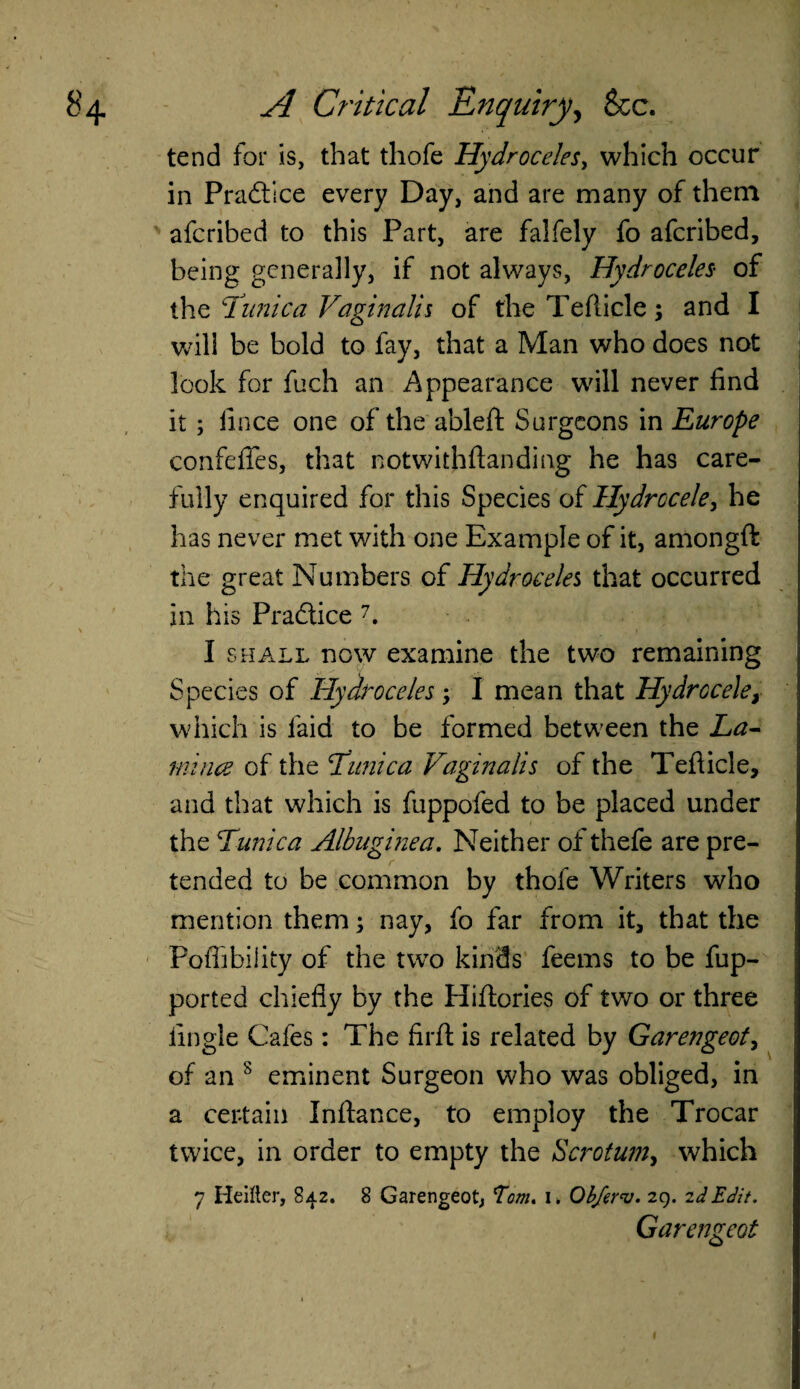 tend for is, that thofe Hydroceles, which occur in Practice every Day, and are many of them aferibed to this Part, are falfely fo aferibed, being generally, if not always, Hydroceles of the Tunica Vaginalis of the Teflicle; and I will be bold to fay, that a Man who does not look for fuch an Appearance will never find it ; fince one of the ableft Surgeons in Europe confefies, that notwithftanding he has care¬ fully enquired for this Species of Hydrocele, he has never met with one Example of it, amongft the great Numbers of Hydroceles that occurred in his Practice 7. I shall now examine the two remaining Species of Hydroceles -y I mean that Hydrocele, which is laid to be formed between the La¬ mina of the jtunica Vaginalis of the Teflicle, and that which is fuppofed to be placed under the Tunica Albuginea. Neither of thefe are pre¬ tended to be common by thofe Writers who mention them; nay, fo far from it, that the Poflihiiity of the two kinds feems to be fup- ported chiefly by the Hiftories of two or three Angle Cafes: The firft is related by Garengeot, of an 8 eminent Surgeon who was obliged, in a certain Inftance, to employ the Trocar twice, in order to empty the Scrotum, which 7 Heifter, 842. 8 Garengeot, Tom. 1. Obferv. 29. 2d Edit. Garengeot