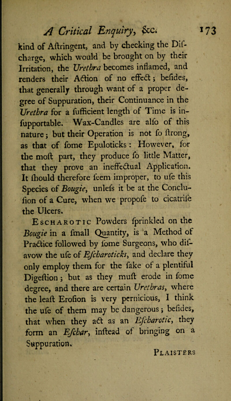 kind of Aftringent, and by checking the Dif- charge, which would be brought on by their Irritation, the Urethra becomes inflamed, and renders their ACtion of no effeCt; befides, that generally through want of a proper de¬ gree of Suppuration, their Continuance in the Urethra for a fuflicient length of Time is in- fupportable. Wax-Candles are alfo of this nature; but their Operation is not fo flrong, as that of fome Epuloticks: However, for the moft part, they produce fo little Matter, that they prove an ineffectual Application. It fhould therefore feem improper, to ufe this Species of Bougie, unlefs it be at the Conclu- fion of a Cure, when we propofe to cicatrile the Ulcers. Escharotic Powders fprinkled on the Bougie in a fmall Quantity, is a Method of Practice followed by fome Surgeons, who dis¬ avow the ufe of EJcharotich, and declare they only employ them for the fake of a plentiful Digeftion; but as they muff: erode in fome degree, and there are certain Urethras^ where the lead Erofion is very pernicious, I think the ufe of them may be dangerous; befides, that when they aCt as an Efcharotic, they form an E/char, inftead of bringing on a Suppuration. Plaisters