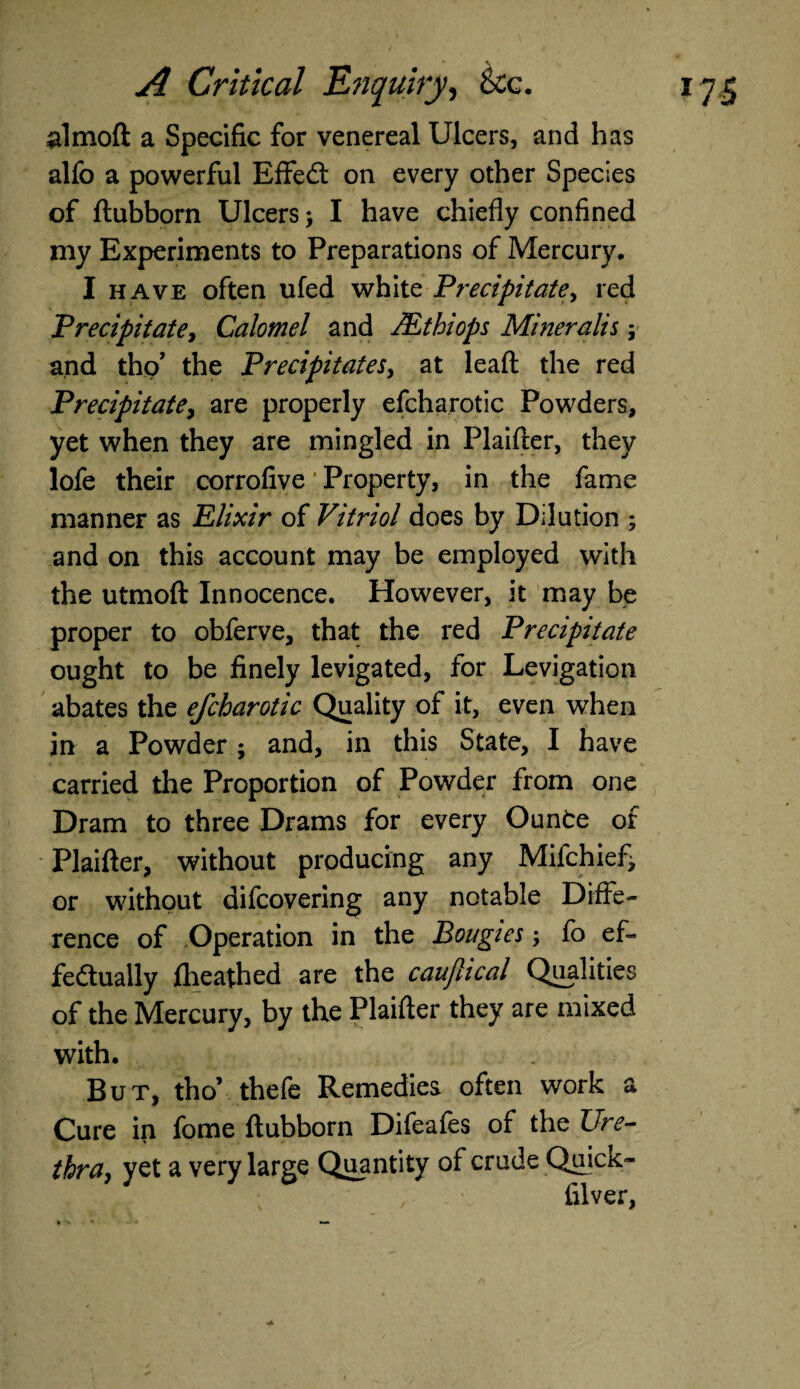 almoft a Specific for venereal Ulcers, and has alfo a powerful EffeCt on every other Species of ftubborn Ulcers; I have chiefly confined my Experiments to Preparations of Mercury, I have often ufed white Precipitate, red Precipitatey Calomel and JEthiops Mineralis; and tho’ the Precipitates, at lead the red Precipitate, are properly efcharotic Powders, yet when they are mingled in Plaifter, they lofe their corrofive Property, in the fame manner as Elixir of Vitriol does by Dilution ; and on this account may be employed with the utmoft Innocence. However, it may be proper to obferve, that the red Precipitate ought to be finely levigated, for Levigation abates the efcharotic Quality of it, even when in a Powder ; and, in this State, I have carried the Proportion of Powder from one Dram to three Drams for every Ounte of Plaifter, without producing any Mifchief> or without difcovering any notable Diffe¬ rence of Operation in the Bougies, fo ef¬ fectually fheathed are the caujlical Qualities of the Mercury, by the Plaifter they are mixed with. But, tho’ thefe Remedies often work a Cure in fome ftubborn Difeafes of the Ure¬ thra, yet a very large Quantity of crude Quick- filver,