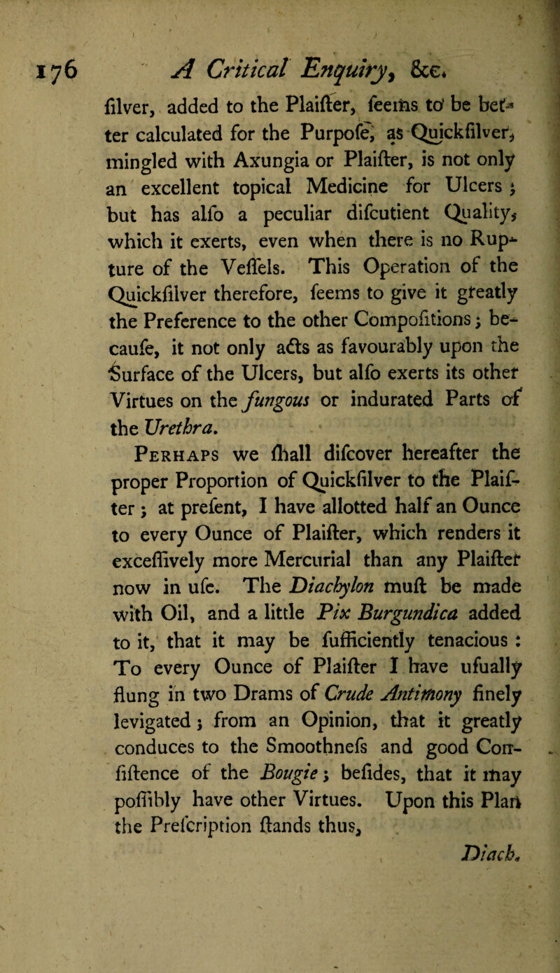 176 A Critical Enquiry, See* filver, added to the Plaifter, feerns ttf be bet> ter calculated for the Purpofe', as Quickfilver, mingled with Axungia or Plaifter, is not only an excellent topical Medicine for Ulcers ^ but has alfo a peculiar difeutient Quality* which it exerts, even when there is no Rup¬ ture of the Veffels. This Operation of the Quickfilver therefore, feems to give it greatly the Preference to the other Compofitions \ be- caufe, it not only adts as favourably upon the Surface of the Ulcers, but alfo exerts its other Virtues on the fungous or indurated Parts of the Urethra. Perhaps we {hall difeover hereafter the proper Proportion of Quickfilver to the Plaif¬ ter ; at prefent, I have allotted half an Ounce to every Ounce of Plaifter, which renders it exceffively more Mercurial than any Plaifter now in ufe. The Diachylon muft be made with Oil, and a little Pix Burgnndica added to it, that it may be fufficiently tenacious : To every Ounce of Plaifter I have ufually flung in two Drams of Crude Antimony finely levigated j from an Opinion, that it greatly conduces to the Smoothnefs and good Con- fiftence of the Bougie; befides, that it may poflibly have other Virtues. Upon this Plan the Prelcription ftands thus. Diach«
