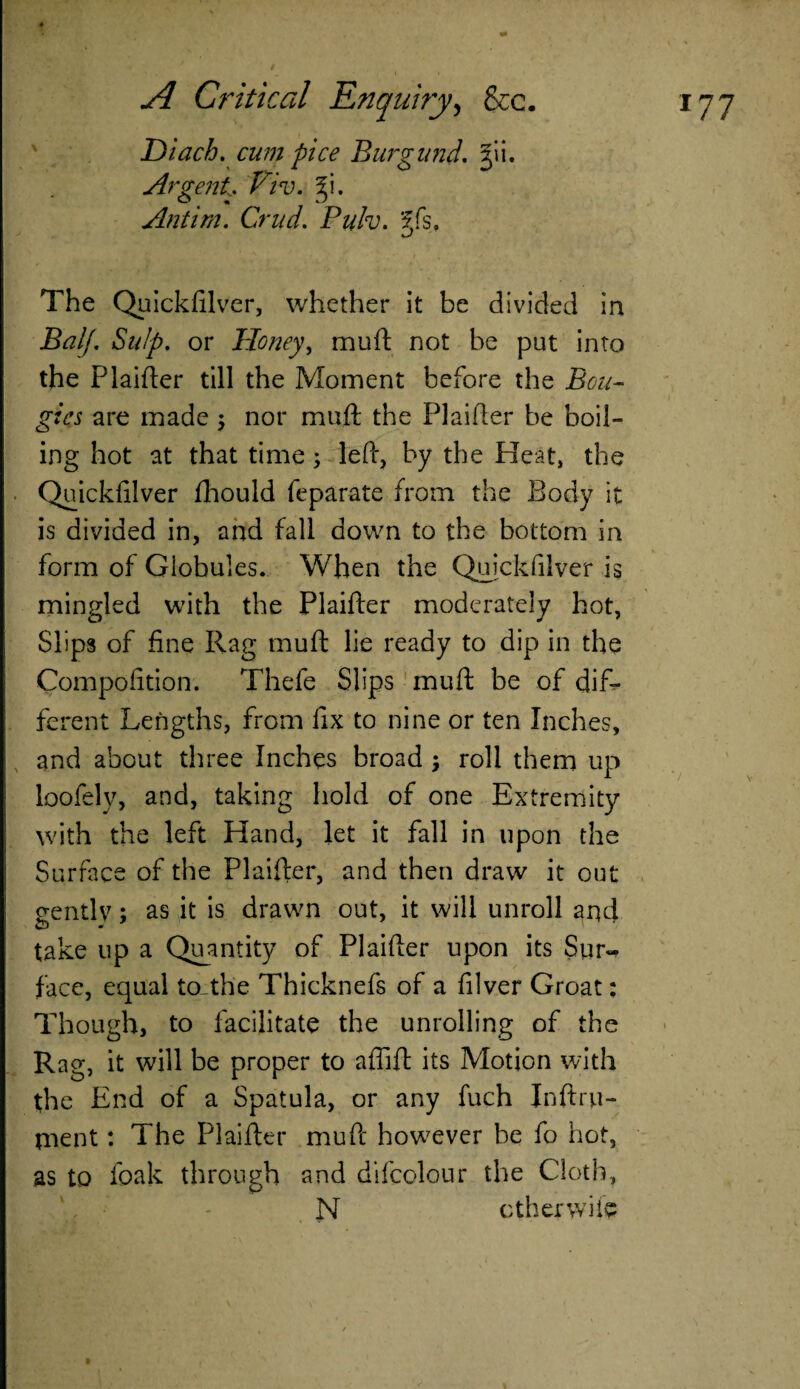 Diach. cum pice Burgund. jii. Argent* Pdv. 5i. Antirn. Crud. Pulv. Sfs, The Quickfilver, whether it be divided in BalJ. Snip, or Honey, mu ft not be put into the Plaifter till the Moment before the Bou¬ gies are made; nor muft the Plainer be boil¬ ing hot at that time; left, by the Pleat, the Quickfilver fhould feparate from the Body it is divided in, and fall down to the bottom in form of Globules. When the Quickfilver is mingled with the Plaifter moderately hot, Slips of fine Rag muft lie ready to dip in the Compofition. Thefe Slips muft be of dif¬ ferent Lengths, from fix to nine or ten Inches, and about three Inches broad ; roll them up loofely, and, taking hold of one Extremity with the left Hand, let it fall in upon the Surface of the Plaifter, and then draw it out gently; as it is drawn out, it will unroll and take up a Quantity of Plaifter upon its Sur¬ face, equal to_the Thicknefs of a filver Groat: Though, to facilitate the unrolling of the Rag, it will be proper to aflift its Motion with the End of a Spatula, or any fuch Inftru- rnent: The Plaifter muft however be fo hot, as to foak through and difcolour the Cloth, N ether wile