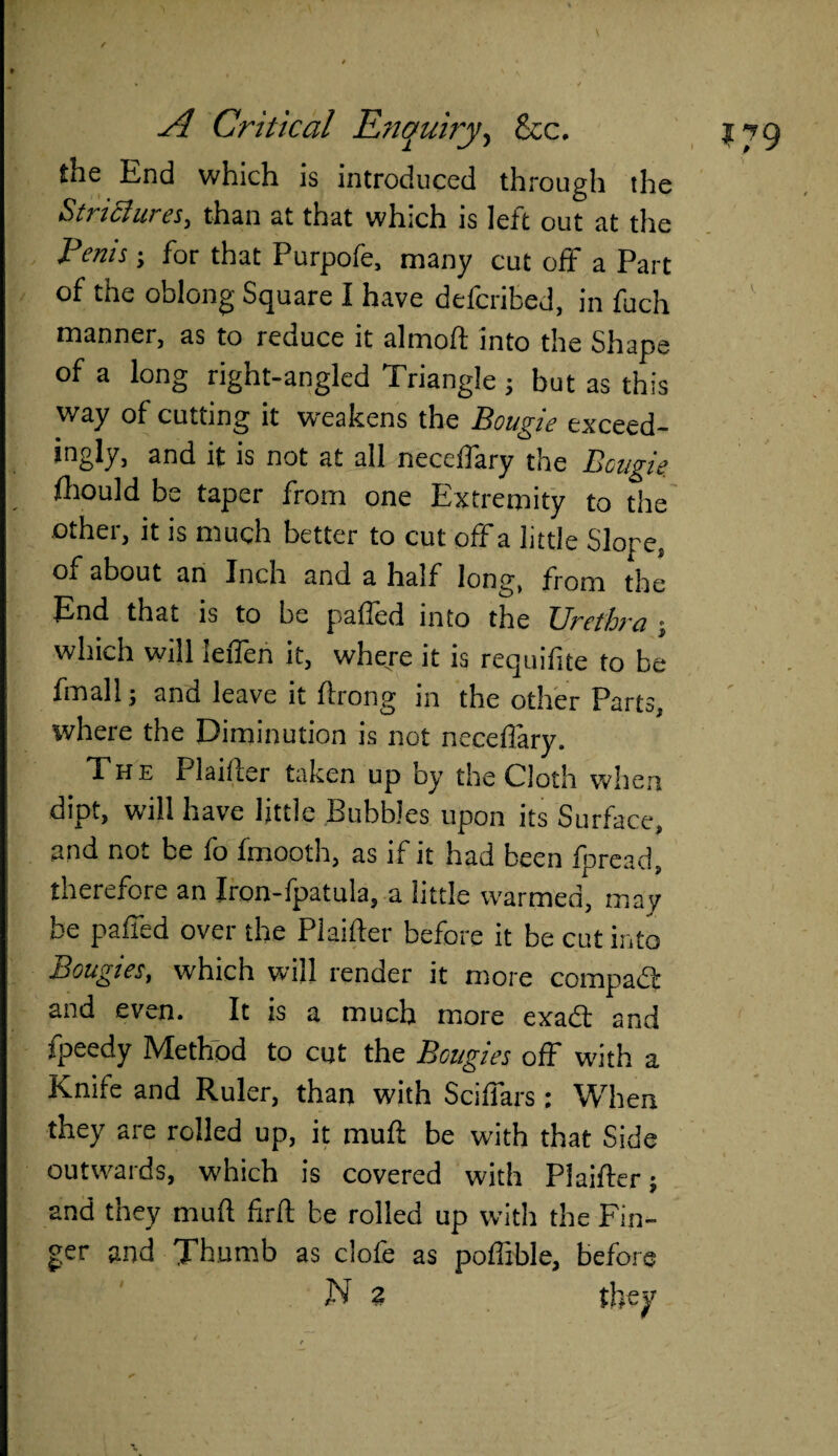 \ yl Critical Enquiry, &c, the End which is introduced through the Strictures^ than at that which is lett out at the Penis; for that Purpofe, many cut off a Part of the oblong Square I have defcribcd, in fuch manner, as to reouce it almoft into the Shape of a long right-angled Triangle 5 but as this way of cutting it weakens the Bougie exceed¬ ingly, and it is not at all neceffary the Bougie fhould be taper from one Extremity to the other, it is much better to cut off a little Slope, of about an Inch and a half long, from the End that is to be palled into the TJrefhm which will leiTen it, where it is requifite to be Email; and leave it ftrong in the other Parts, where the Diminution is not neceffary. The Plaifter taken up by the Cloth when dipt, will have little Bubbles upon its Surface, and not be fo fmooth, as if it had been fpread, therefore an Iron-fpatula, a little warmed, may be paffed over the Plaifter before it be cut into Bougies, which will rentier it more compadb and even. It is a much more exacft and fpeedy Method to cut the Bougies off with a Knife and Ruler, than with Sciffars: When they are rolled up, it mu ft be with that Side outwards, which is covered with Plaifter; and they mud firft be rolled up with the Fin¬ ger and Thumb as clofe as pofiible, before