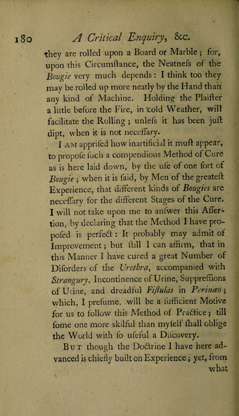they are rolled upon a Board or Marble ; for, upon this Circumftance, the Neatnefs of the Bougie very much depends: I think too they may be rolled up more neatly by the Hand than any kind of Machine. Holding the Flaifter a little before the Fire, in cold Weather, wilt facilitate the Rolling 3 unlefs it has been juft dipt, when it is not neceffary. I am apprifed how inartificial it muft appear, to propofe fuch a compendious Method of Cure as is here laid down, by the ufe of one fort of Bougie ; when it is faid, by Men of the greateft Experience, that different kinds of Bougies are neceffary for the different Stages of the Cure. I will not take upon me to anlwer this Affer- tion, by declaring that the Method I have pro- pofed is perfed : It probably may admit of Improvement j but ftill 1 can affirm, that in this Manner I have cured a great Number of Diforders of the Urethra, accompanied with Strangury, Incontinence of Urine, Suppreffions of Urine, and dreadful Fijlulas in Berinczo \ which, I prefume, will be aSufficient Motive for us to follow this Method of Pradice; till fome one more skilful than myfelf fhall oblige the World with fo ufeful a Difcovery. But though the Dodrine I have here ad¬ vanced is chiefly built on Experience; yet, from what
