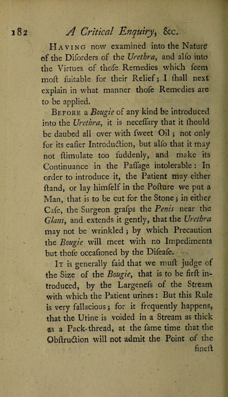 Having now examined into the Nature of the Diforders of the Urethra, and alfo into the Virtues of thofe. Remedies which feem moft fuitable for their Relief > I (hall next explain in what manner thofe Remedies are to be applied. Before a Bougie of any kind be introduced into the Urethra, it is neceffary that it fhould be daubed all over with fweet Oil; not only for its eafier Introduction, but alfo that it may not Simulate too fuddenly, and make its Continuance in the Paffage intolerable : In order to introduce it, the Patient may either ftand, or lay himfelf in the Pofture we put a Man, that is to be cut for the Stone 3 in either* Cafe, the Surgeon grafps the Penis near the Gians, and extends it gently, that the Urethra may not be wrinkled 3 by which Precaution the Bougie will meet with no Impediments but thofe occafioned by the Difeafe. - It is generally faid that we muff judge of the Size of the Bougie, that is to be firft in¬ troduced, by the Largenefs of the Stream with which the Patient urines: But this Rule is very fallacious $ for it frequently happens* that the Utine is voided in a Stream as thick as a Pack-thread, at the fame time that the ObftruCtion will not admit the Point of the fin ell