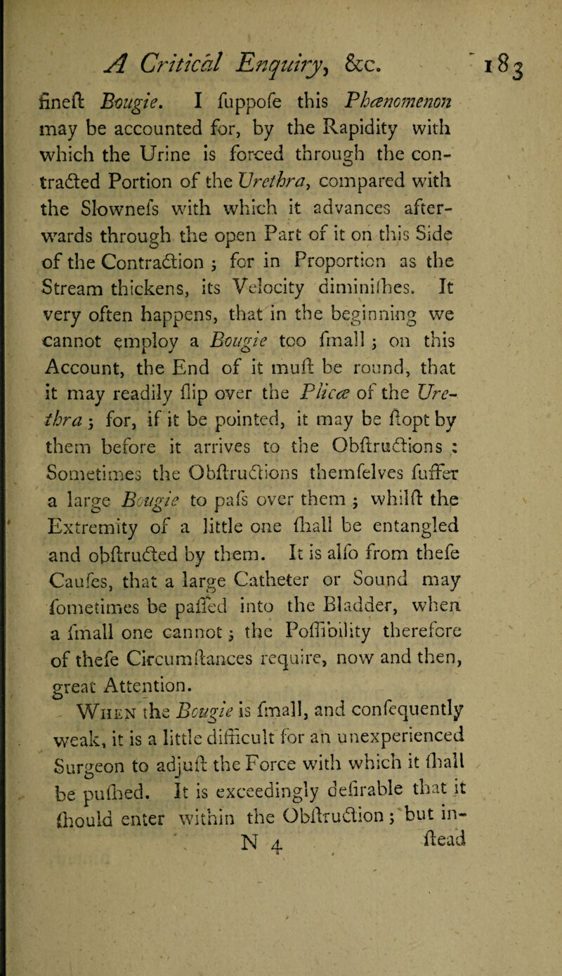 fined Bougie. I fuppofe this Phancmenon may be accounted for, by the Rapidity with which the Urine is forced through the con- traded Portion of the Urethra, compared with the Slownefs with which it advances after¬ wards through the open Part of it on this Side of the Contraction 3 for in Proportion as the Stream thickens, its Velocity diminishes. It very often happens, that in the beginning we cannot employ a Bougie too final] 3 on this Account, the End of it mult be round, that it may readily flip over the Piicce of the Ure¬ thra 3 for, if it be pointed, it may be fiopt by them before it arrives to the ObftriiChons : Sometimes the Obftrudions themfelves fuffer a large Bougie to pafs over them 3 whilft the Extremity of a little one final! be entangled and obflru&ed by them. It is aifo from thefe Caufes, that a large Catheter or Sound may fometimes be palled into the Bladder, when a final! one cannot 3 the Poffibility therefore of thefe Circumftan-ces require, now and then, great Attention. When the Bougie is final], and confequently weak, it is a little difficult for an unexperienced Surgeon to adjuft the Force with which it (hall be pufined. It is exceedingly defirable that it (hould enter within the ObflruClion 3 but in- N a. dead