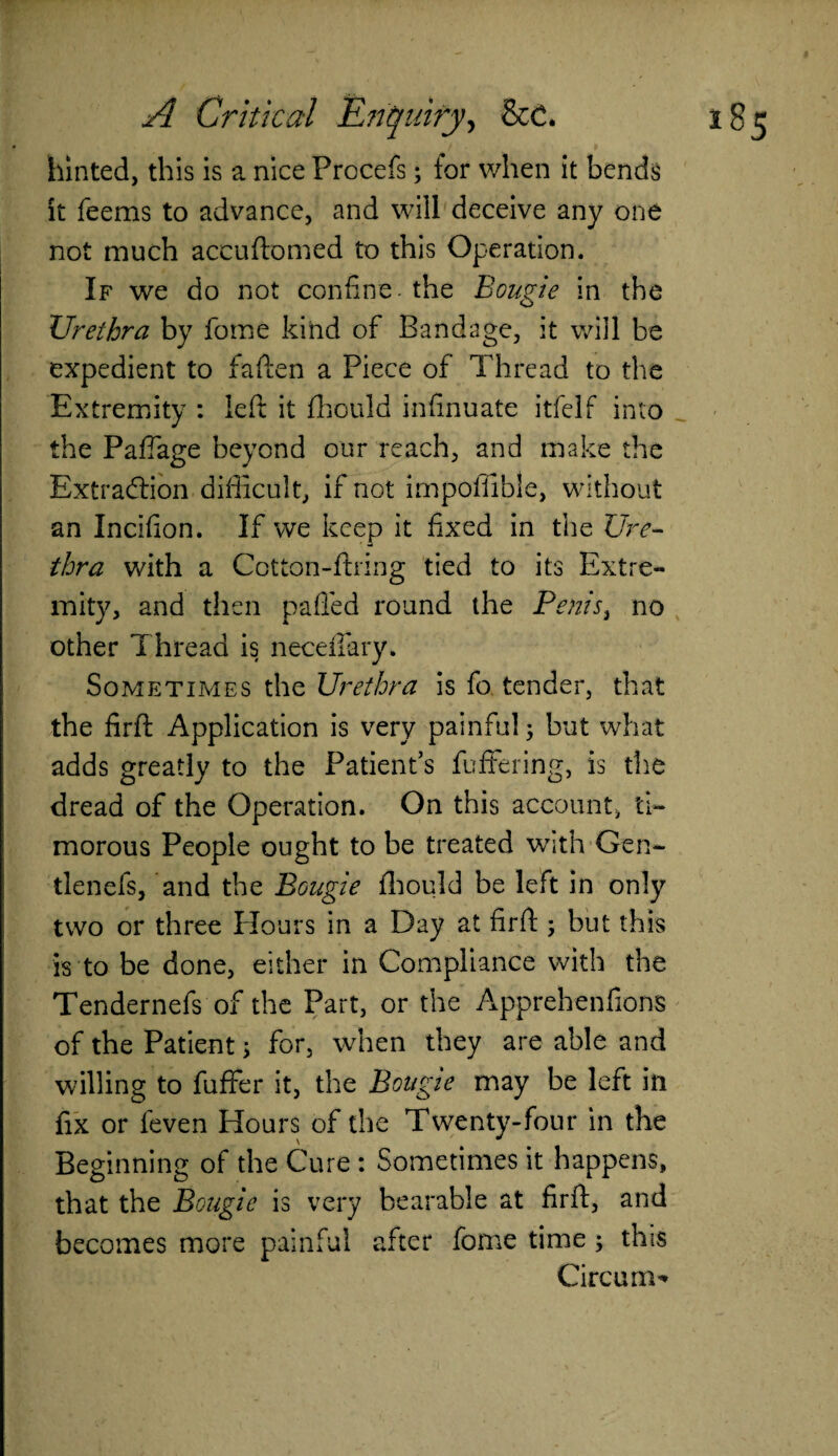 hinted, this is a nice Prccefs; for when it bends it feems to advance, and will deceive any one not much accuftomed to this Operation. If we do not confine, the Bougie in the Urethra by fome kind of Bandage, it will be expedient to fallen a Piece of Thread to the Extremity : left it fhould infinuate itfelf into the Paffage beyond our reach, and make the Extraction difficult, if not impoffible, without an Incifion. If we keep it fixed in the Ure¬ thra with a Cotton-firing tied to its Extre¬ mity, and then palled round the Penis, no other Thread is necdfary. Sometimes the Urethra is fo tender, that the firft Application is very painfulj but what adds greatly to the Patient’s buffering, is the dread of the Operation. On this account, ti¬ morous People ought to be treated with Gen* tlenefs, and the Bougie fhould be left in only two or three Hours in a Day at firft ; but this is to be done, either in Compliance with the Tendernefs of the Part, or the Apprehenfions of the Patient 5 for, when they are able and willing to fuffer it, the Bougie may be left in fix or feven Hours of the Twenty-four in the Beginning of the Cure : Sometimes it happens, that the Bougie is very bearable at firft, and becomes more painful after fome time ; this Circum**