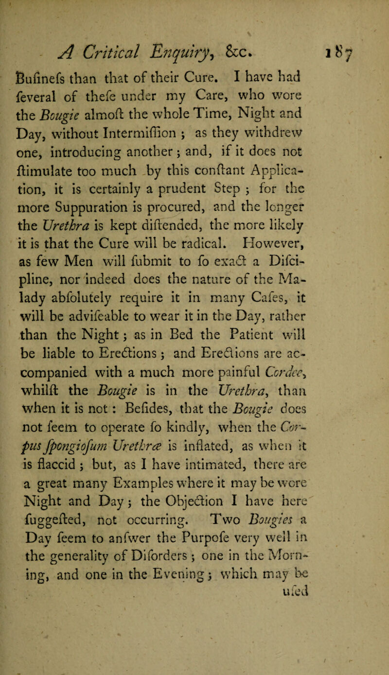 Bufmefs than that of their Cure. I have had feveral of thefe under my Care, who wore the Bcugie almoft the whole Time, Night and Day, without Intermiffion ; as they withdrew one, introducing another ; and, if it does not ftimulate too much by this conftant Applica¬ tion, it is certainly a prudent Step ; for the more Suppuration is procured, and the longer the Urethra is kept diftended, the more likely it is that the Cure will be radical. However, as few Men will fubmit to fo exad a Difci- pline, nor indeed does the nature of the Ma¬ lady abfolutely require it in many Cafes, it will be advifeable to wear it in the Day, rather than the Night; as in Bed the Patient will be liable to Erections; and Eredions are ac¬ companied with a much more painful Cor dee, whilft the Bougie is in the Urethra, than when it is not: Befides, that the Bcugie does not feem to operate fo kindly, when the Cor¬ pus fpongiofum Urethra is inflated, as when it is flaccid ; but, as I have intimated, there are a great many Examples where it may be wore Night and Day 5 the Objedion I have here fuggefted, not occurring. Two Bougies a Day feem to anfwer the Purpofe very well in the generality of Diforders ; one in the Morn¬ ing, and one in the Evening) which may be ufed /