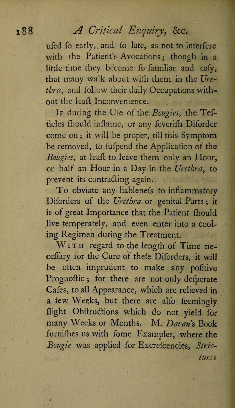 ufed fo early,, and fo late, as not to interfere with the Patient’s Avocations \ though in a little time they become fo familiar and eafy, that many wa’k about with them in the Ure¬ thra., and follow their daily Occupations with¬ out the leaft Inconvenience. If during the Ufe of the Bougies, the Tef- ticles fhould inflame, or any feverifh Diforder come on; it will be proper, till this Symptom be removed, to fufpend the Application of the Bougies, at lead to leave them only an Hour, or half an Hour in a Day in the Urethra, to prevent its contracting again. To obviate any liablenefs to inflammatory Diforders of the Urethra or genital Parts; it is of great Importance that the Patient fhould live temperately, and even enter into a cool¬ ing Regimen during the Treatment. With regard to the length of Time ne- ceffary for the Cure of thefe Diforders, it will be often imprudent to make any pofitive Prognoftic; for there are not only defperate Cafes, to all Appearance, which are relieved in a few Weeks, but there are alfo feemingly flight ObftruCtions which do not yield for many Weeks or Months. M. Darar/s Book furnifhes us with fome Examples, where the Bougie was applied for Excrefcencies, Stric¬ tures