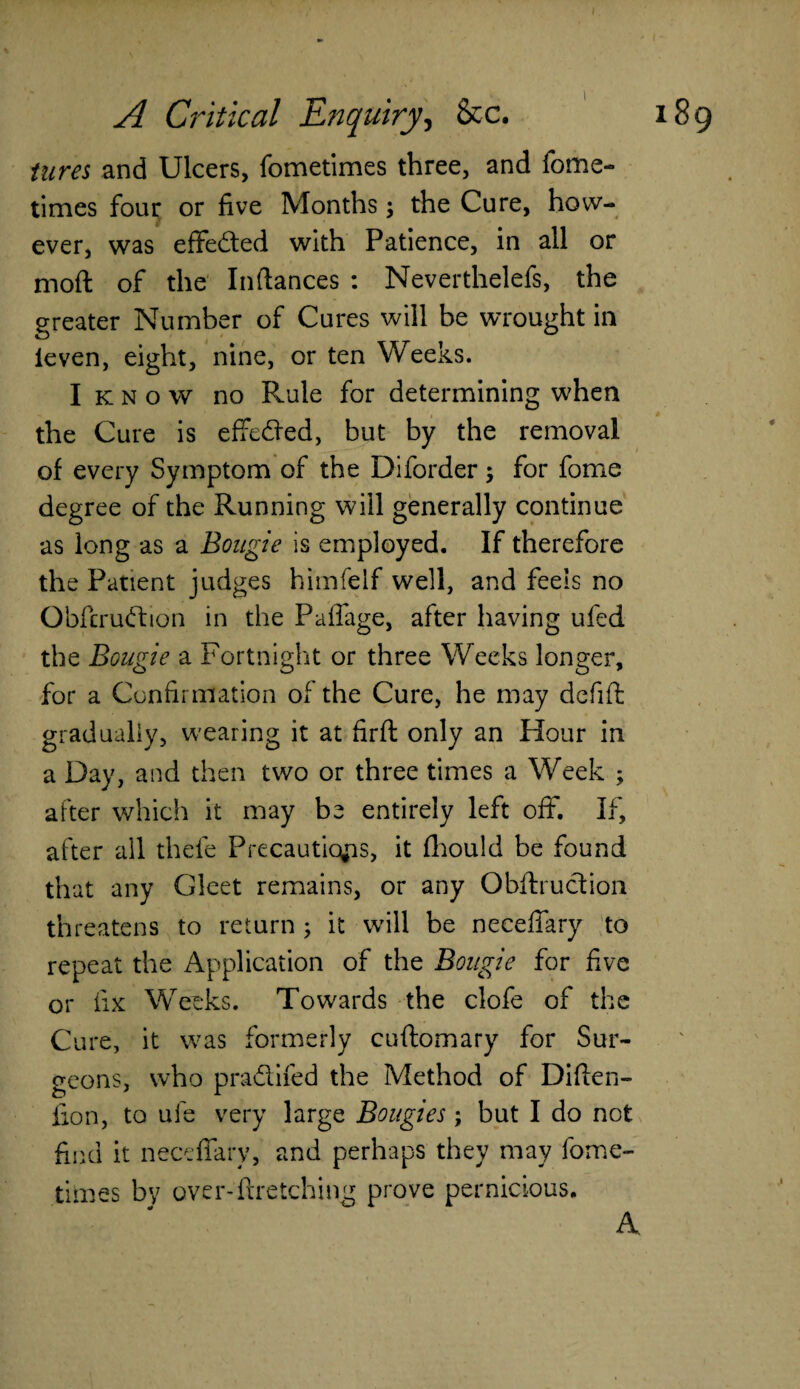 I A Critical Enquiry, &c. 189 tara and Ulcers, fometimes three, and fome- times four or five Months; the Cure, how¬ ever, was effected with Patience, in all or moft of the Pittances : Neverthelefs, the greater Number of Cures will be wrought in leven, eight, nine, or ten Weeks. I k n o w no Rule for determining when the Cure is effeded, but by the removal of every Symptom of the Diforder 5 for fome degree of the Running will generally continue as long as a Bougie Is employed. If therefore the Patient judges himfelf well, and feels no Obfcrudion in the Paffage, after having ufed the Bougie a Fortnight or three Weeks longer, for a Confirmation of the Cure, he may defift gradually, wearing it at firft only an Hour in a Day, and then two or three times a Week ; after which it may be entirely left off. If, after all thefe Precautions, it fhould be found that any Gleet remains, or any Obftruction threatens to return ; it will be neceffary to repeat the Application of the Bougie for five or fix Weeks. Towards the clofe of the Cure, it was formerly cuftomary for Sur¬ geons, who pradifed the Method of Diften- fion, to ufe very large Bougies; but I do not find it neceffary, and perhaps they may fome¬ times by over-ftretching prove pernicious. A.