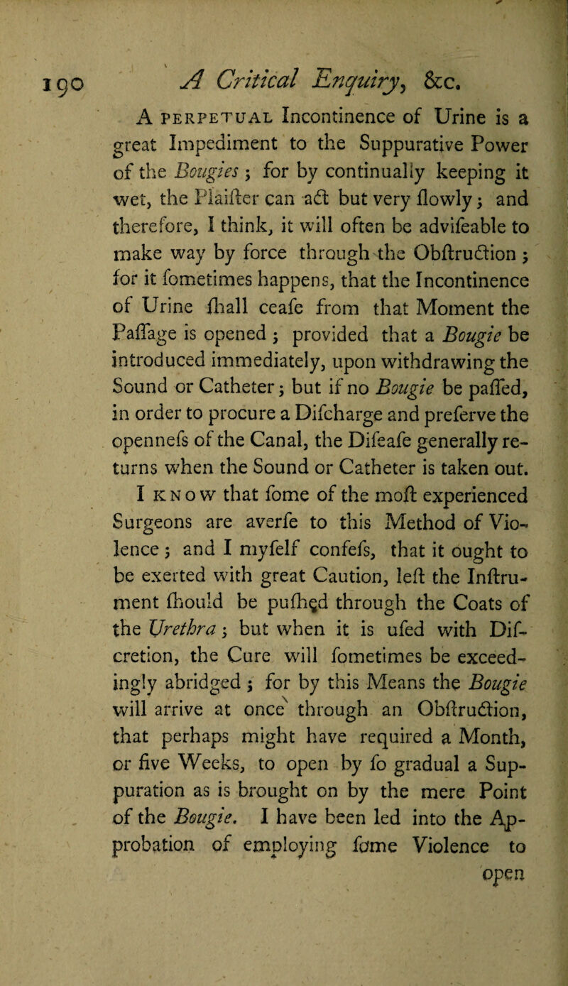 A perpetual Incontinence of Urine is a great Impediment to the Suppurative Power of the Bougies $ for by continually keeping it wet, the Plaifter can ad but very flowly 5 and therefore, I think, it will often be advifeable to make way by force through the Obftru&ion; for it fometimes happens, that the Incontinence of Urine fhall ceafe from that Moment the Paflage is opened ; provided that a Bougie be introduced immediately, upon withdrawing the Sound or Catheter; but if no Bougie be pafled, in order to procure a Difcharge and preferve the opennefs of the Canal, the Difeafe generally re¬ turns w7hen the Sound or Catheter is taken out. I k n o w that fome of the moft experienced Surgeons are averfe to this Method of Vio¬ lence 5 and I myfelf confefs, that it ought to be exerted with great Caution, left the Inftru- ment fhould be pufh$d through the Coats of the Urethra; but when it is ufed with Dif- cretion, the Cure will fometimes be exceed¬ ingly abridged ; for by this Means the Bougie will arrive at once' through an Obftrudion, that perhaps might have required a Month, or five Weeks, to open by fo gradual a Sup¬ puration as is brought on by the mere Point of the Bougie. I have been led into the Ap¬ probation of employing feme Violence to open