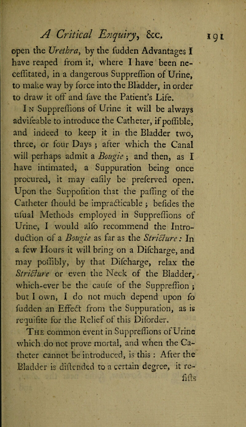 open the Urethra, by the fudden Advantages I have reaped from it, where I have been ne- ceffitated, in a dangerous Suppreffion of Urine, to make way by force into the Bladder, in order to draw it off and lave the Patient's Life. I n Supprefiions of Urine it will be always advifeable to introduce the Catheter, ifpoffible, and indeed to keep it in the Bladder two, three, or four Days 3 after which the Canal will perhaps admit a Bougie 3 and then, as I have intimated, a Suppuration being once procured, it may eafily be preferved open. Upon the Suppofition that the paffing of the Catheter flhould be impracticable 3 befides the ufual Methods employed in Supprefiions of Urine, I would alfo recommend the Intro¬ duction of a Bougie as far as the Stricture: In a few Hours it will bring on a Difcharge, and may poffibly, by that Difcharge, relax the Stricture or even the Neck of the Bladder, which-ever be the caufe of the Suppreffion 5 but I own, I do not much depend upon fo fudden an EffeCt from the Suppuration, as is requifite for the Relief of this Diforder. The common event in Supprefiions of Urine which.do not prove mortal, and when the Ca¬ theter cannot be introduced, is this : After the Bladder is dificnded to a certain degree, it re-