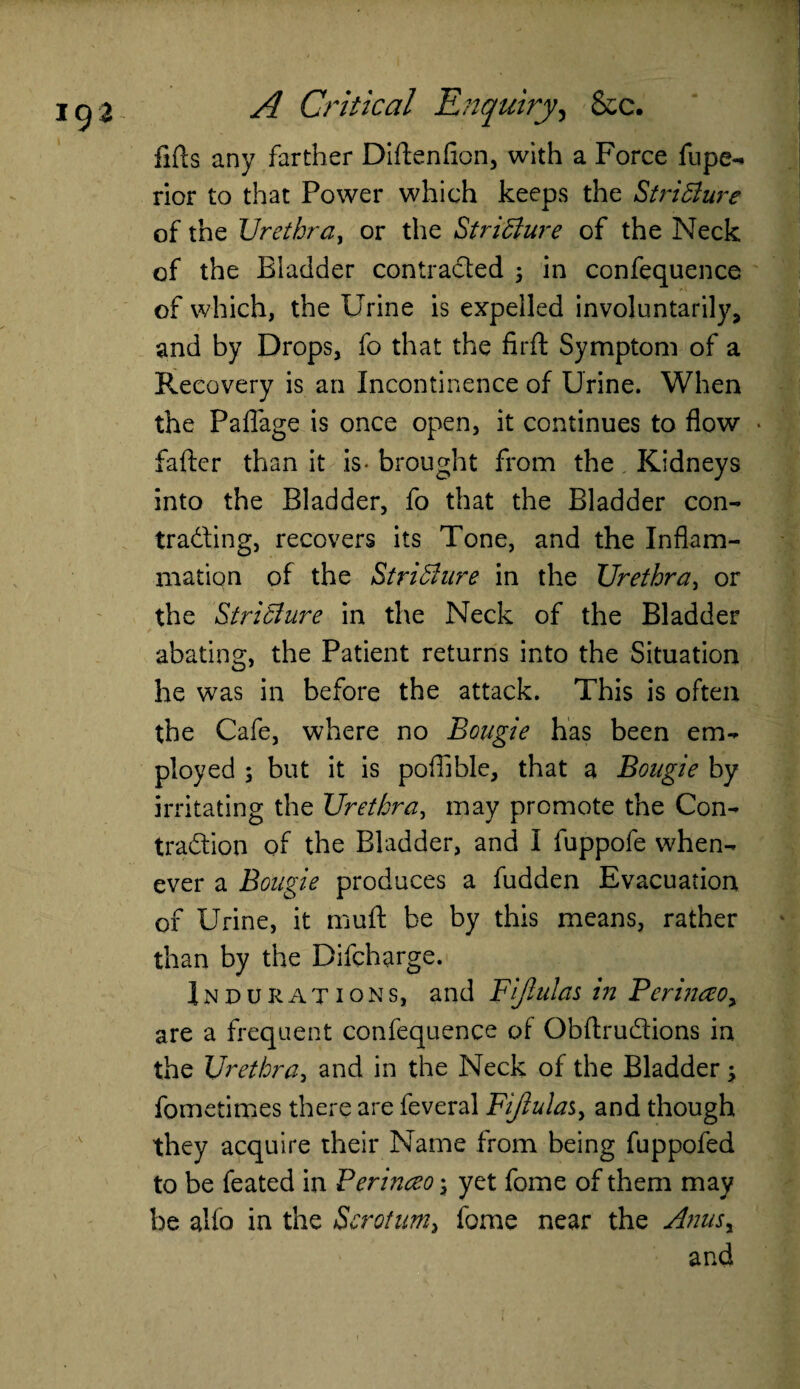 lifts any farther Diftenfion, with a Force fupe- rior to that Power which keeps the Stricture of the Urethra, or the Stricture of the Neck of the Bladder contracted 5 in confequence of which, the Urine is expelled involuntarily, and by Drops, fo that the firft Symptom of a Recovery is an Incontinence of Urine. When the PaiTage is once open, it continues to flow • fafter than it is- brought from the Kidneys into the Bladder, fo that the Bladder con- trading, recovers its Tone, and the Inflam¬ mation of the Stricture in the Urethra, or the Stricture in the Neck of the Bladder abating, the Patient returns into the Situation he was in before the attack. This is often the Cafe, where no Bougie has been em¬ ployed 5 but it is poffible, that a Bougie by irritating the Urethra, may promote the Con¬ traction of the Bladder, and I fuppofe when¬ ever a Bougie produces a fudden Evacuation of Urine, it muft be by this means, rather than by the Difcharge. Indurations, and Fijlulas in Berinceo, are a frequent confequence of Obftrudions in the Urethra, and in the Neck of the Bladder ; fometimes there are feveral Fiftula%, and though they acquire their Name from being fuppofed to be feated in Perinceo \ yet fome of them may be alio in the Scrotum, fome near the Anusy and