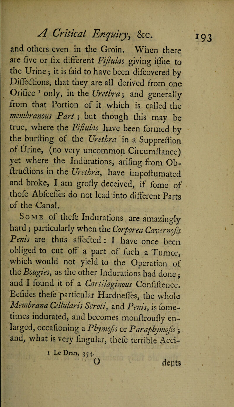 and others even in the Groin. When there are five or fix different Fijlulas giving iffue to the Urine; it is laid to have been difcovered by Diflfedtions, that they are all derived from one Orifice 1 only, in the Urethra; and generally from that Portion of it which is called the membranous Fart; but though this may be true, where the Fijlulas have been formed by the buriling of the Urethra in a Suppreffion of Urine, (no very uncommon Circumftance) yet where the Indurations, arifing from Ob~ ftrudions in the Urethra, have impoftumated and broke, I am grolly deceived, if fome of thofe Abfceffes do not lead into different Parts of the Canal. Some of thefe Indurations are amazingly hard ; particularly when the Corporea Cavernofa Penis are thus aficded i I have once been obliged to cut off a part of fuch a Tumor, which would not yield to the Operation of the Bougies, as the other Indurations had done * and I found it of a Cartilaginous Confiftence. Befides thefe particular Hardneffes, the whole Membrana Cellular is Scroti, and Penis, is fome- times indurated, and becomes monffroufly en¬ larged, occafioning a Phymojis or Paraphymojis j, and, what is very lingular, thefe terrible Acci* I Le Dran, 354. ' ‘' O dents