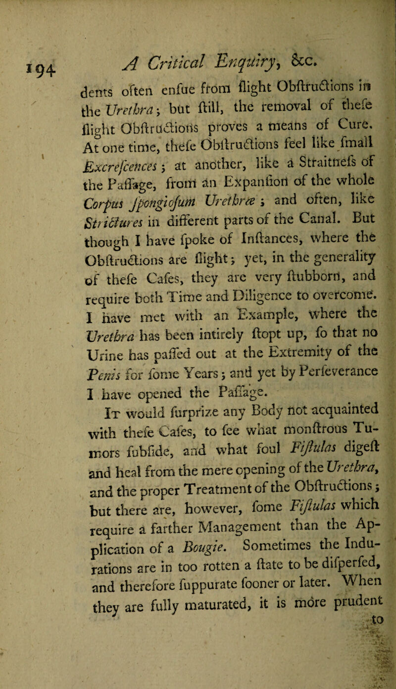 dents often enfue from flight Obftrudions in the Urethra; but ftifl, the removal of thefe flight Obftrudiotis proves a means of Cure. Atone time, thefe Obflrudions feel like fmail Excrefcences; at another, like a Straitnefs of the Paffage, from an Expantiort of the whole Corpus jpongiojum Urethra ; and often, like Strictures in different parts of the Canal. But though I have fpoke of Inftances, where the Obftrudions are flight; yet, in the generality of thefe Cafes, they are very ftubborn, and require both Time and Diligence to overcome'. I have met with an Example, where the Urethra has been intirely ftopt up, fo that no Urine has pafled out at the Extremity of the Penis for feme Years; and yet by Perleverance I have opened the Paffage. It would furprize any Body not acquainted with thefe Cafes, to fee what monftrous Tu¬ mors fubflde, and what foul Fijinlns digeft and heal from the mere opening of the Ui ethra, and the proper Treatment of the Gbftructions j but there are, however, feme Fijlulcis which require a farther Management than the Ap¬ plication of a Bougie. Sometimes the Indu¬ rations are in too rotten a date to be difperfed, and therefore fuppurate fooner or later. When they are fully maturated, it is more prudent to * - *‘'-*4**.: