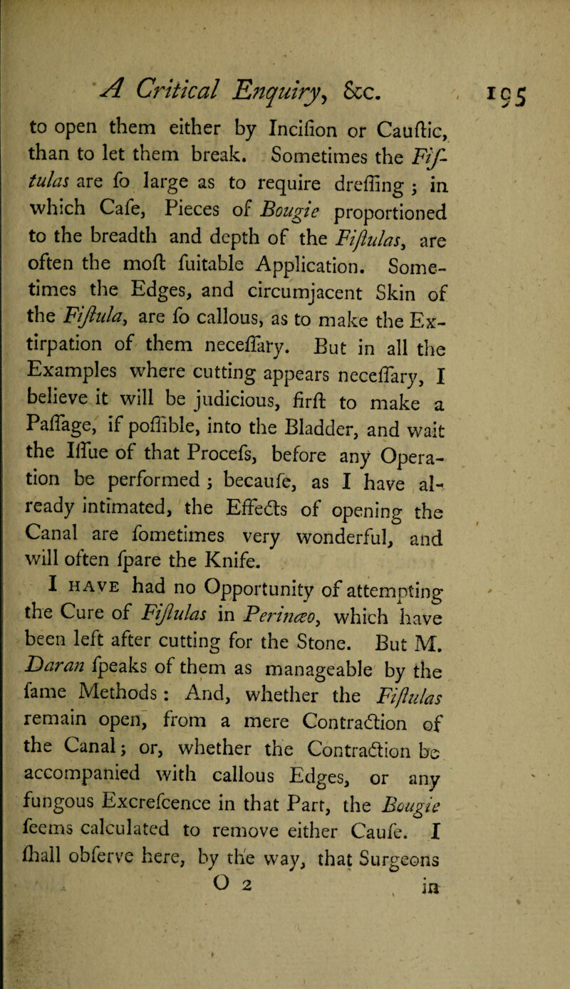 to open them either by Incifion or Cauftic, than to let them break. Sometimes the Fif- tulas are fo large as to require dreffing ; in which Cafe, Pieces of Bougie proportioned to the breadth and depth of the Fijlulas, are often the mod: fuitable Application. Some¬ times the Edges, and circumjacent Skin of the Fijiula, are fo callous, as to make the Ex¬ tirpation of them neceffaty. But in all the Examples where cutting appears neceflary, I believe it will be judicious, firft to make a Paffage, if pofiible, into the Bladder, and wait the Blue of that Procefs, before any Opera¬ tion be performed j becaufe, as I have al¬ ready intimated, the Effects of opening the Canal are fometimes very wonderful, and will often fpare the Knife. I have had no Opportunity of attempting the Cure of Fijlulas in Fermceo, which have been left after cutting for the Stone. But M. Daran fpeaks of them as manageable by the fame Methods: And, whether the Fifiulas remain open, from a mere Contraction of the Canal; or, whether the Contraction be accompanied with callous Edges, or any fungous Excrefcence in that Part, the Bougie fhail obferve here, by the way, that Surgeons