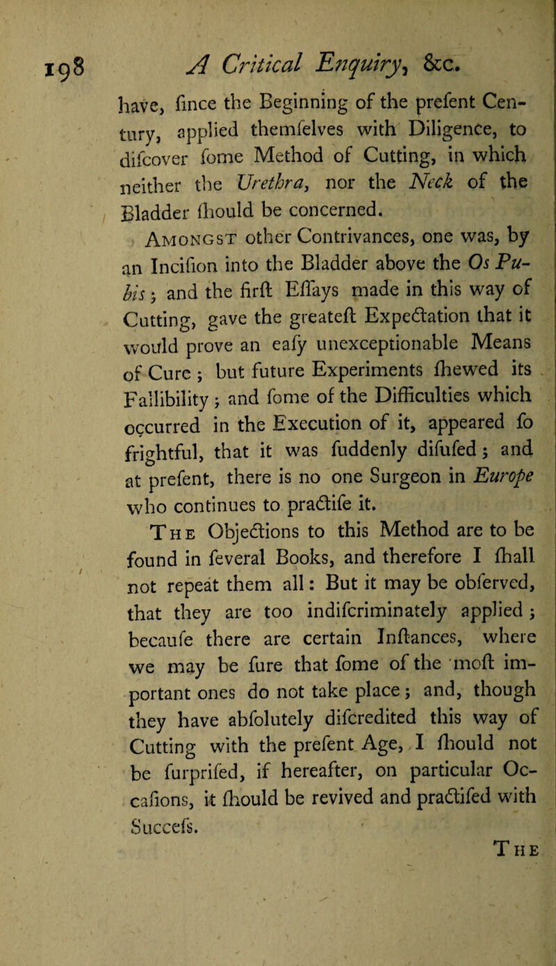 have* fince the Beginning of the prefent Cen¬ tury, applied themfelves with Diligence, to difcover forne Method of Cutting, in which neither the Urethra, nor the Neck of the Bladder fliould be concerned. Amongst other Contrivances, one was, by an Incifion into the Bladder above the Os Pu¬ bis 5 and the firft Effays made in this way of . Cutting, gave the greateft Expectation that it would prove an eafy unexceptionable Means of Cure ; but future Experiments ffiewed its Fallibility; and feme of the Difficulties which occurred in the Execution of it, appeared fo frightful, that it was fuddenly difufed; and at prefent, there is no one Surgeon in Europe who continues to pra&ife it. The Objections to this Method are to be found in feveral Books, and therefore I ffiali not repeat them all: But it may be obferved, that they are too indifcriminately applied; becaufe there are certain Inftances, where we may be fure that fome of the mod im¬ portant ones do not take place; and, though they have abfolutely difcredited this way of Cutting with the prefent Age, I ffiould not be furprifed, if hereafter, on particular Oc- cafions, it ffiould be revived and praCtifed with Succefs. T HE