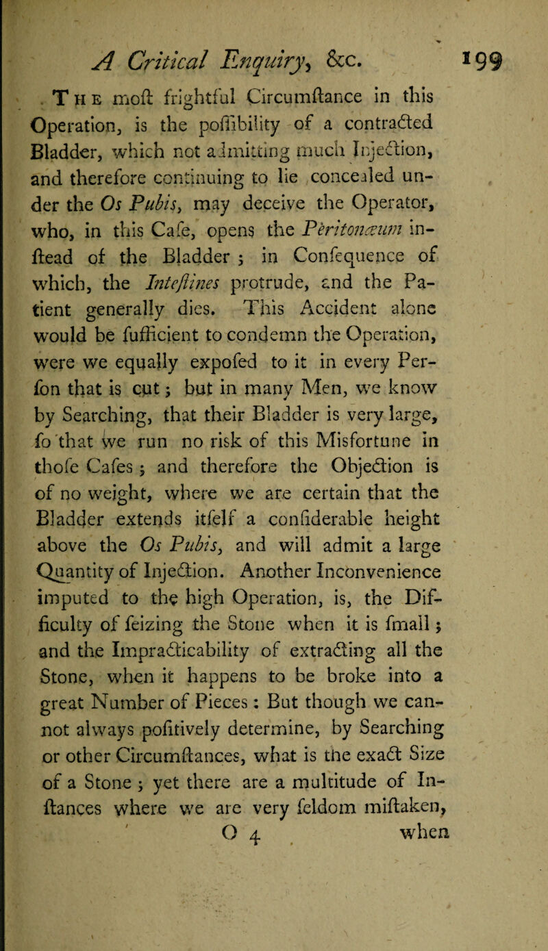 The moft frightful Circumflance in this Ope ration 3 is the poffibility of a contraded Bladder, which not admitting much Icjedion, and therefore continuing to lie concealed un¬ der the Os Pubis, may deceive the Operator, who, in this Cafe, opens the Peritoneum in- ftead of the Bladder ; in Confequence of which, the Intcftines protrude, and the Pa¬ tient generally dies. This Accident alone would be fufficient to condemn the Operation, were we equally expofed to it in every Per- fon that is cut; but in many Men, we know by Searching, that their Bladder is very large, fo that we run no risk of this Misfortune in thole Cafes; and therefore the Objedion is of no weight, where we are certain that the Bladder extends itfejf a confiderable height above the Os Pubis, and will admit a large Quantity of Injedion. Another Inconvenience imputed to the high Operation, is, the Dif¬ ficulty of feizing the Stone when it is finall; and the Impradicability of extrading all the Stone, when it happens to be broke into a great Number of Pieces: But though we can¬ not always pofitively determine, by Searching or other Circumftances, what is the exad Size of a Stone ; yet there are a multitude of In- flances where we are very feldoin miftaken, O 4 when