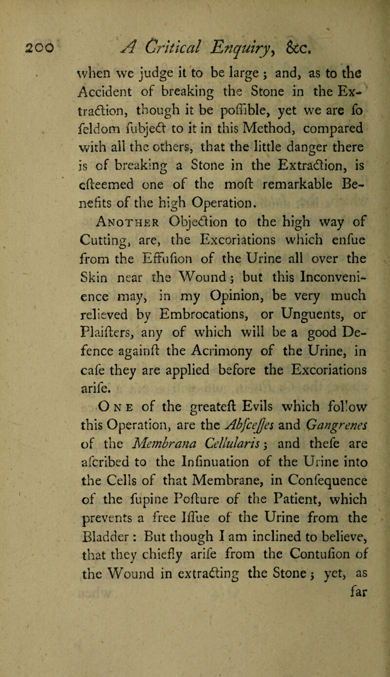 when we judge it to be large ; and, as to the Accident of breaking the Stone in the Ex¬ traction, though it be poffible, yet we are fo feldom fubjeCt to it in this Method, compared with all the others, that the little danger there is of breaking a Stone in the Extra&ion, is efteemed one of the moft remarkable Be¬ nefits of the high Operation. Another Objection to the high way of Cutting, are, the Excoriations which enfue from the Effufion of the Urine all over the Skin near the Wound; but this Inconveni¬ ence may, in my Opinion, be very much relieved by Embrocations, or Unguents, or Plaifters, any of which will be a good De¬ fence againff the Acrimony of the Urine, in cafe they are applied before the Excoriations arife. O n e of the greateft Evils which follow this Operation, are the AbfceJJes and Gangrenes of the Membrana Cellularis; and thefe are afcribed to the Insinuation of the Urine into the Cells of that Membrane, in Confequence of the fupine Fofture of the Patient, which prevents a free lithe of the Urine from the Bladder: But though I am inclined to believe, that they chiefly arife from the Contulion of the Wound in extracting the Stone; yet, as far
