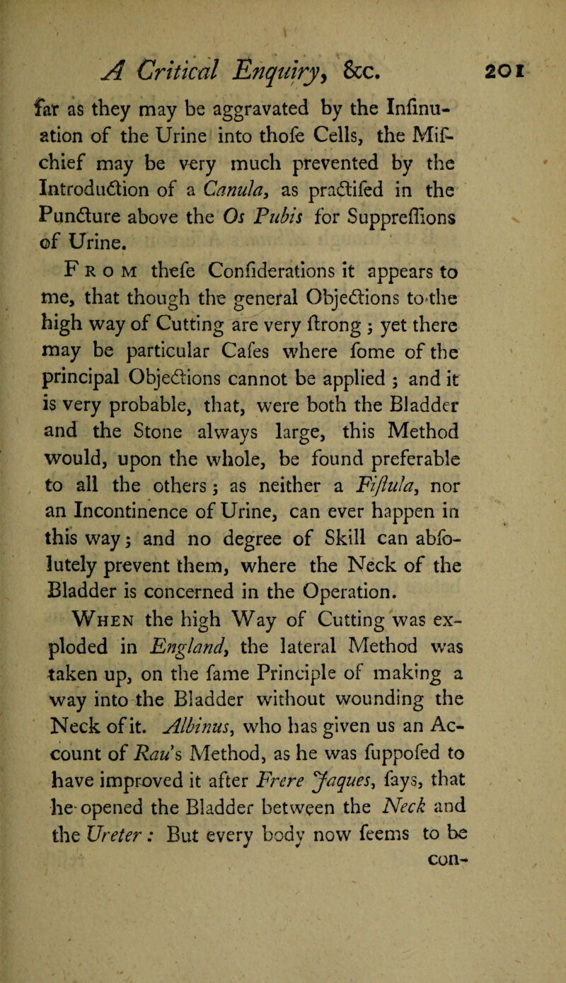 far as they may be aggravated by the Infirm- ation of the Urine into tliofe Cells, the Mis¬ chief may be very much prevented by the Introduction of a Canula, as pradtifed in the Pun&ure above the Os Pubis for Supprefiions of Urine. From thefe Confiderations it appears to me, that though the general Objedions to^the high way of Cutting are very flrong ; yet there may be particular Cafes where fome of the principal Objedions cannot be applied ; and it is very probable, that, were both the Bladder and the Stone always large, this Method would, upon the whole, be found preferable to all the others; as neither a Fijlufa, nor an Incontinence of Urine, can ever happen in this way; and no degree of Skill can abso¬ lutely prevent them, where the Neck of the Bladder is concerned in the Operation. When the high Way of Cutting was ex¬ ploded in England, the lateral Method was taken up, on the fame Principle of making a way into the Bladder without wounding the Neck of it. Albinus, who has given us an Ac¬ count of Raus Method, as he was fuppofed to have improved it after Frere Jaques, fays, that he- opened the Bladder between the Neck and the Ureter: But every body now feems to be con-
