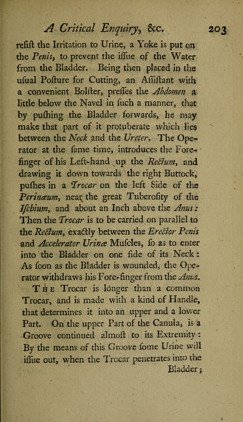 refift the Irritation to Urine, a Yoke is put on the Penisi to prevent the iflue of the Water from the Bladder. Being then placed in the ufual Pofture for Cutting, an Afliftant with a convenient Bolder, prefles the Abdomen a little below the Navel in fuch a manner, that by pufhing the Bladder forwards, he may make that part of it protuberate which lies between the Neck and the Ureter, The Ope¬ rator at the fame time, introduces the Fore¬ finger of his Left-hand up the Recium, and drawing it down towards the right Buttock, pufhes in a trocar on the left Side of the Perinceum, near the great Tuberofity of the Ifchium, and about an Inch above the Anus: Then the Trocar is to be carried on parallel to the Redlum, exactly between the Eredlor Penis and Accelerator Urinee Mufcles, fo as to enter into the Bladder on one fide of its Neck : As foon as the Bladder is wounded, the Ope¬ rator withdraws his Fore-finger from the Anus. The Trocar is longer than a common w Trocar, and is made .with a kind of Handle, that determines it into an upper and a lower Part. On the upper Part of the Canula, is a Groove continued almoft to its Extremity : By the means of this Groove fome Urine will iflue out, when the Trocar penetrates into the Bladder \\