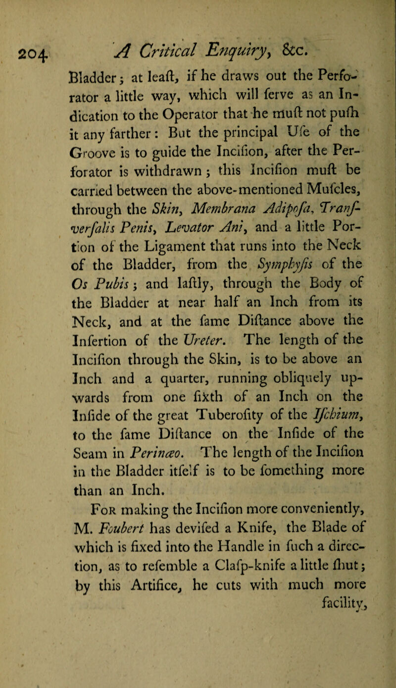 Bladder; at leaft, if he draws out the Perfo¬ rator a little way, which will ferve as an In¬ dication to the Operator that he rriuft not pufh it any farther: But the principal life of the Groove is to guide the Incifion, after the Per¬ forator is withdrawn ; this Incifion muft be carried between the above-mentioned Mufcles, through the Skin, Membrana Adipnfa, Franf- verfalis Penis, Levator Ani, and a little Por¬ tion of the Ligament that runs into the Neck of the Bladder, from the Symphyfis of the Os Pubis -y and lafily, through the Body of the Bladder at near half an Inch from its Neck, and at the fame Diftance above the Infertion of the Ureter. The length of the Incifion through the Skin, is to be above an Inch and a quarter, running obliquely up¬ wards from one fixth of an Inch on the Infide of the great Tuberofity of the Jfchium, to the fame Diftance on the Infide of the Seam in Perinreo. The length of the Incifion in the Bladder itfelf is to be fomething more than an Inch. For making the Incifion more conveniently, M. Foubert has devifed a Knife, the Blade of which is fixed into the Handle in fuch a direc¬ tion, as to refemble a Clafp-knife a little fhut; by this Artifice, he cuts with much more facility,