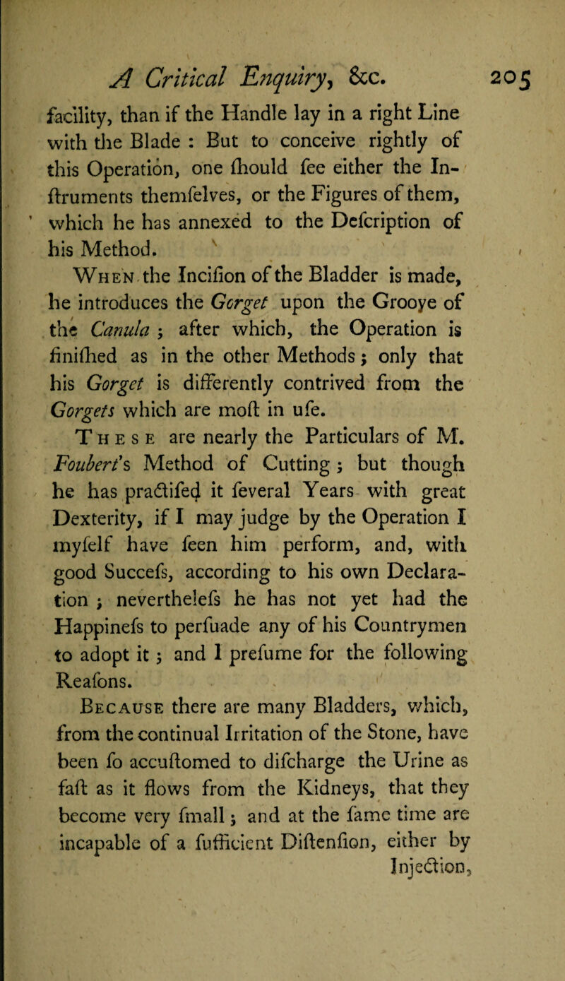 facility, than if the Handle lay in a right Line with the Blade : But to conceive rightly of this Operation, one fhould fee either the In- flru merits themfelves, or the Figures of them, which he has annexed to the Defcription of his Method. When the Incifion of the Bladder is made, he introduces the Gorget upon the Grooye of the Canula ; after which, the Operation is finifhed as in the other Methods; only that his Gorget is differently contrived from the Gorgets which are mofl in ufe. These are nearly the Particulars of M. Fouberis Method of Cutting ; but though he has pradifecj it feveral Years with great Dexterity, if I may judge by the Operation I myfelf have feen him perform, and, with good Succefs, according to his own Declara¬ tion j neverthelefs he has not yet had the Happinefs to perfuade any of his Countrymen to adopt it \ and 1 prefume for the following Reafons. Because there are many Bladders, which, from the continual Irritation of the Stone, have been fo accuftomed to difeharge the Urine as faft as it flows from the Kidneys, that they become very fmall; and at the fame time are incapable of a fufficient Diftenfion, either by Injedion,