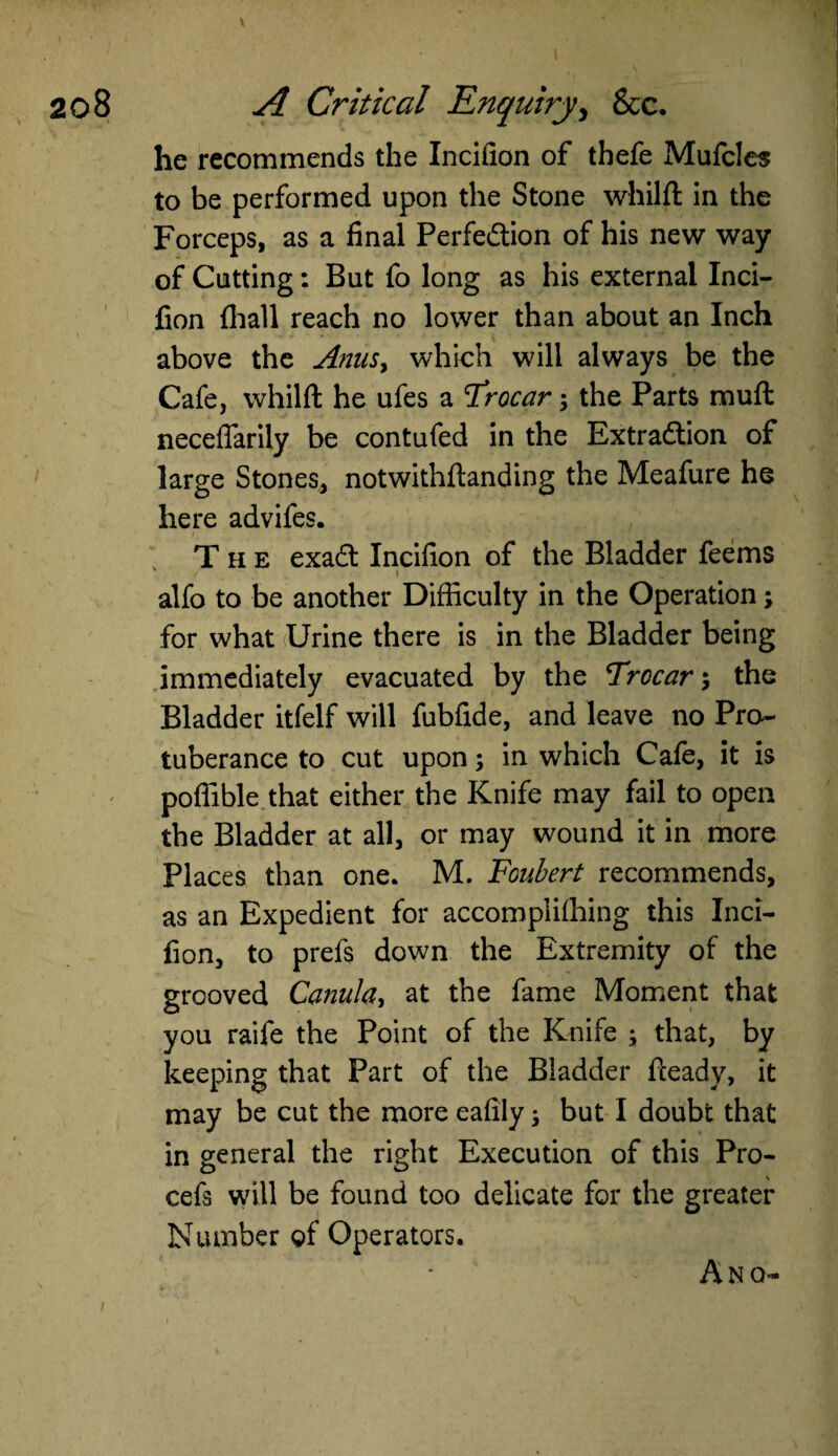 \ he recommends the Incifion of thefe Mufcles to be performed upon the Stone whilft in the Forceps, as a final Perfection of his new way of Cutting: But fo long as his external Inci¬ fion {hall reach no lower than about an Inch above the Anus, which will always be the Cafe, whilft he ufes a Trocar; the Parts rauft neceffarily be contufed in the Extraction of large Stones, notwithstanding the Meafure he here advifes. The exaCt Incifion of the Bladder feems ' i • i . 1 alfo to be another Difficulty in the Operation; for what Urine there is in the Bladder being immediately evacuated by the Trocar ; the Bladder itfelf will fubfide, and leave no Pro¬ tuberance to cut upon; in which Cafe, it is pofiible that either the Knife may fail to open the Bladder at all, or may wound it in more Places than one. M. Foubert recommends, as an Expedient for accomplilhing this Inci¬ fion, to prefs down the Extremity of the grooved Canula, at the fame Moment that you raife the Point of the Knife ; that, by keeping that Part of the Bladder fteady, it may be cut the more eafily; but I doubt that in general the right Execution of this Pro- cefis will be found too delicate for the greater Number of Operators. A NO-