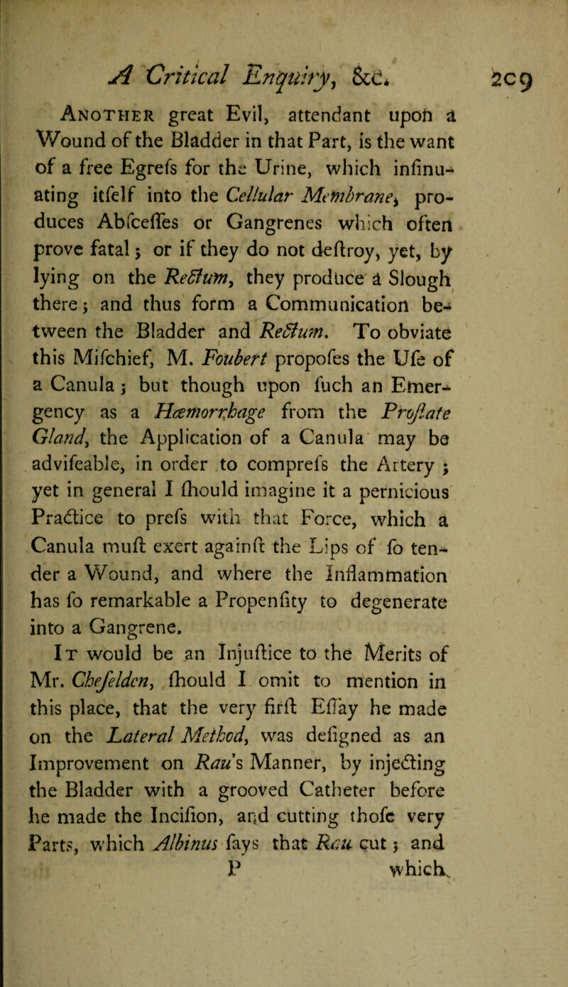 Another great Evil, attendant upofl a Wound of the Bladder in that Part, is the want of a free Egrefs for the Urine, which infinu- ating itfelf into the Cellular Membrane, pro¬ duces AbfcdTes or Gangrenes which often prove fatal 5 or if they do not deftroy, yet, by lying on the Retfum, they produce a Slough there > and thus form a Communication be¬ tween the Bladder and ReSlum. To obviate this Mifchief, M. Foiibert propofes the Ufe of a Canula; but though upon fuch an Emer¬ gency as a Hcemorrhage from the Prelate Gland, the Application of a Canula may be advifeable, in order to comprefs the Artery ; yet in general I (hould imagine it a pernicious Practice to prefs with that Force, which a Canula muft exert againft the Lips of fo ten¬ der a Wound, and where the Inflammation has fo remarkable a Propenfity to degenerate into a Gangrene. It would be an Inj 11 dice to the Merits of Mr. Chefeldcn, fhould I omit to mention in this place, that the very firft Eflay he made on the Lateral Method, was defigned as an Improvement on Rau s Manner, by injecting the Bladder with a grooved Catheter before he made the Incifion, and cutting thofe very Parts, which Albinus fays that Rau cut 5 and P which, 1