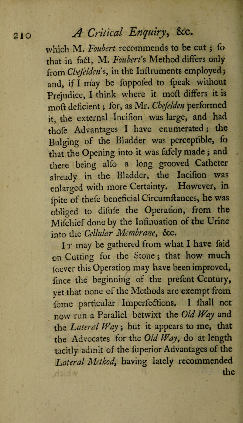 which M. Foubert recommends to be cut; fo that in fadt, M. Fouberfs Method differs only from Cbefelderis, in the Inflruments employed; and, if I may be fuppofed to fpeak without Prejudice, I think where it moft differs it is moft deficient > for, as Mr. Chejelden performed it, the external Ineifion was large, and had thofc Advantages I have enumerated; the Bulging of the Bladder was perceptible, fo that the Opening into it was fafely made ; and there being alfo a long grooved Catheter already in the Bladder, the Incifion was enlarged with more Certainty. However, in foite of thefe beneficial Circumftances, he was obliged to difufe the Operation, from the Mifchief done by the Infinuation of the Urine into the Cellular Membrane, &c. I t may be gathered from what I have faid on Cutting for the Stone; that how much foever this Operation may have been improved, llnce the beginning of the prefent Century, yet that none of the Methods are exempt from fome particular Imperfe&ions, I fhall not now run a Parallel betwixt the Old Way and the Lateral Way; but it appears to me, that the Advocates for the Old Way, do at length tacitly admit of the fuperior Advantages of the Lateral Method, having lately recommended , the