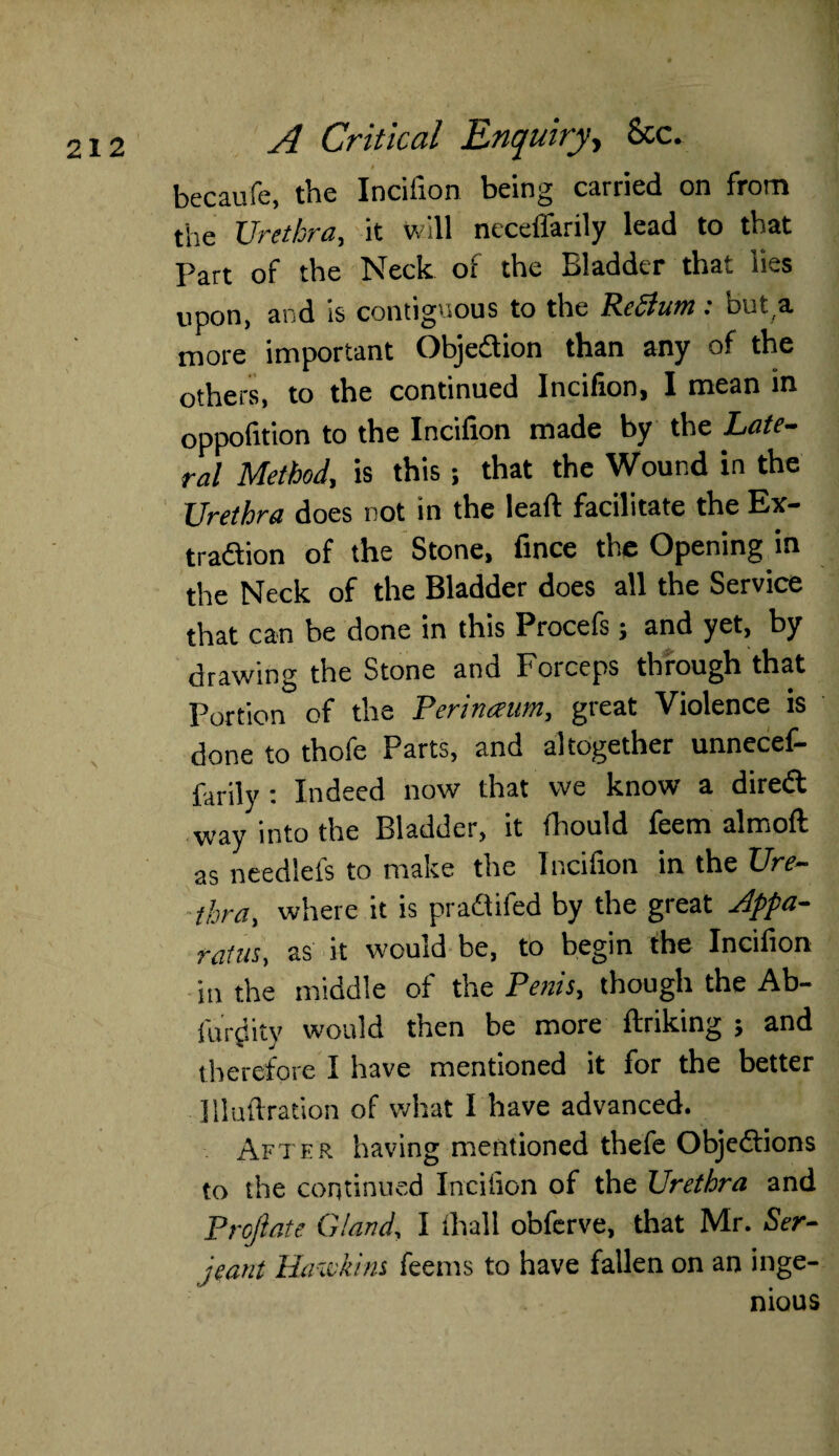 becaufe, the Incifion being carried on from the Urethra, it will neceffarily lead to that Part of the Neck of the Bladder that lies upon, and is contiguous to the Pcclum; outa more important Objection than any of the others, to the continued Incifion, I mean in oppofition to the Incifion made by the Late¬ ral Method, is this; that the Wound in the Urethra does not in the lead facilitate the Ex¬ traction of the Stone, fince the Opening in the Neck of the Bladder does all the Service that can be done in this Procefs; and yet, by drawing the Stone and Forceps through that Portion of the Perinaum, great Violence is done to thofe Parts, and altogether unnecef— farily : Indeed now that we know a diredl way into the Bladder, it fhould feem almoft as needlefs to make the Incifion in the Ure¬ thra, where it is pradtifed by the great Appa¬ ratus, as it would be, to begin the Incifion in the middle of the Penis, though the Ab- furjlity would then be more ftriking ; and therefore I have mentioned it for the better llluftration of what I have advanced. After having mentioned thefe Objections to the continued Incifion of the Urethra and Projlate Gland, I thall obferve, that Mr. Ser¬ jeant Haxckins feems to have fallen on an inge¬ nious